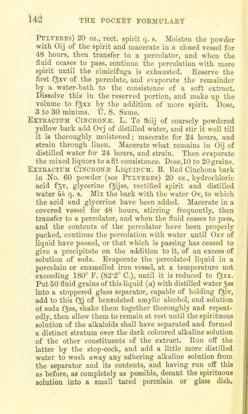 PULVEEES) 20 oz., rect. spirit q. s. Moisten the powder with Oij of the spirit and macerate in a closed vessel for 48 hours, then transfer to a percolator, and when the fluid ceases to pass, continue the percolation with more spirit until the cimicifuga is exhausted. Reserve the first fgxv of the percolate, and evaporate the remainder by a water-bath to the consistence of a soft extract. Dissolve this in the reserved portion, and make up the volume to fgxx by the addition of more spirit. Dose, 3 to 30 minims. U. S. Same. EXTEACTTJM CiKCHON^. L. To ftiij of coarsely powdered yellow bark add Ovj of distilled water, and stir it well till it is thoroughly moistened; macerate for 24 hours, and strain through linen. Macerate what remains in Oij of distilled water for 24 hours, and strain. Then evaporate the mixed liquors to a fit consistence. Dose,10 to 20 grains. ExTEACTtJM Cinchona Liquiditm. B. Red Cinchona bark in No. 60 powder (see Ptjlveees) 20 oz,, hydrochloric acid f3v, glycerine fgijss, rectified spirit and distilled water aa q. s. Mix the bark with the water Ov, to which the acid and glycerine have been added. Macerate in a covered vessel for 48 hours, stii'ring frequently, then transfer to a percolator, and when the fluid ceases to pass, and the contents of the percolator have been properly packed, continue the percolation with water until Oxv of liquid have passed, or that which is passing has ceased to give a precipitate on the addition to it, of an excess of solution of soda. Evaporate the percolated liquid in a porcelain or enamelled iron vessel, at a temperature not exceeding 180° F. (82*2° C), until it is reduced to fsxx. Put 50 fluid grains of this liquid (a) with distilled water 533 into a stoppered glass separator, capable of holding f^iv, add to this f§j of benzolated amylic alcohol, and solution of soda f^ss, shake them together thoroughly and repeat- edly, then allow them to remain at rest until the spirituous solution of the alkaloids shall have separated and formed a distinct stratum over the dark coloured alkaline solution of the other constituents of the extract. Run off the latter by the stop-cock, and add a little more distilled water to wash away any adhering alkaline solution from the separator and its contents, and having run off this as before, as completely as possible, decant the spirituous solution into a small tared porcelain or glass dish.