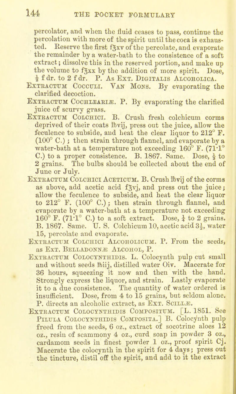 percolator, and when the fluid ceases to pass, continue the percolation with more of the spirit until the coca is exhaus- ted. Reserve the first f^xv of the percolate, and evaporate the remainder by a water-bath to the consistence of a soft extract; dissolve this in the reserved portion, and make up the volume to fgxx by the addition of more spirit. Dose, 1 f dr. to 2 f dr. P. As Ext. Digitalis Aicoholica. ExTRACTTTM CoccirLi. Van Mons. By evaporating the clarified decoction. ExTEACTUM CocHLEAEliE. P. By evaporating the clarified juice of scurvy grass. ExTEACTUM COLCHici. B. Crush fresh colchicum corms deprived of their coats ftvij, press out the juice, allow the feculence to subside, and heat the clear liquor to 212° F. (100° C.) ; then strain through flannel, and evaporate by a water-bath at a temperature not exceeding 160° F. (711° C.) to a proper consistence. B. 1867. Same. Dose, i- to 2 grains. The bulbs should be collected about the end of June or July. ExTEACTTJM CoLCHlci ACETICTTM. B. Crush ftvij of the corms as above, add acetic acid f^vj, and press out the juice; allow the feculence to subside, and heat the clear liquor to 212° F. (100° C); then strain through flannel, and evaporate by a water-bath at a temperature not exceeding 160° F. (71-1° C.) to a soft extract. Dose, J to 2 grains. B. 1867. Same. U.S. Colchicum 10, acetic acid 3^, water 15, percolate and evaporate. ExTEACTXJM CoLCHici Alcoholicum. P. From the seeds< as Ext. Belladonn^e Alcohol, P. ExTEACTTTM CoLOCYNTniDis. L. Colocyuth pulp cut small and without seeds ftiij, distilled water Oiv. Macerate for 36 hours, squeezing it now and then with the hand. Strongly express the liquor, and strain. Lastly evaporate it to a due consistence. The quantity of water ordered is insufficient. Dose, from 4 to 15 grains, but seldom alone. P. directs an alcoholic extract, as Ext. SciLLiE. EXTEACTUM COLOCXNTHIDIS COMPOSITXJM. [L. 1851. See PiLITLA COLOCYNTHIDIS CoMPOSITA.] B. Colocynth pulp freed from the seeds, 6 oz., extract of socotrine aloes 12 oz., resin of scammony 4 oz., curd soap in powder 3 oz,, cardamom seeds in finest powder 1 oz,, proof spirit Cj. Macerate the colocynth in the spirit for 4 days; press out the tincture, distil off the spirit, and add to it the extract