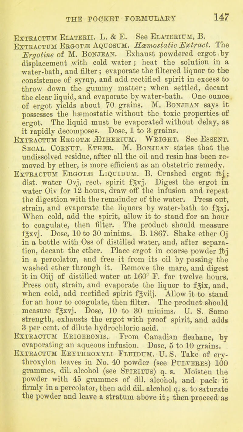 EXTEACTTTM Elateeii. L. & E. See Elateeittm, B, ExTKACTirai Eegot^ Aqttosttm. Scemostatic Extract. The Urffotine of M. Bokjean. Exhaust powdered ergot by displacement with cold water; heat the solution in a water-bath, and filter; evaporate the filtered liquor to the consistence of syrup, and add rectified spirit in excess to throw down the gummy matter; when settled, decant the clear liquid, and evaporate by water-bath. One ounce of ergot yields about 70 grains. M. Bonjean says it possesses the haemostatic without the toxic properties of ergot. The liquid must be evaporated without delay, as it rapidly decomposes. Dose, 1 to 3 grains. ExTEACTUM Eegot^ ^thbeium. WEIGHT. See ESSENT. Secal. CoEinTT. Ethee. M. Bonjean states that the undissolved residue, after all the oil and resin has been re- moved by ether, is more efficient as an obstetric remedy. ExTEACTTJM Eegot^ Liqtjidum. B. Crushed ergot ifcj; dist. water Ovj, rect. spirit f^vj. Digest the ergot in water Oiv for 12 hours, draw oif the infusion and repeat the digestion with the remainder of the water. Press out, strain, and evaporate the liquors by water-bath to f^xj. When cold, add the spirit, allow it to stand for an hour to coagulate, then filter. The product should measure f^xvj. Dose, 10 to 30 minims. B. 1867. Shake ether Oj in a bottle with Oss of distilled water, and, after separa- tion, decant the ether. Place ergot in coarse powder ibj in a percolator, and free it from its oil by passing the washed ether through it. Remove the marc, and digest it in Oiij of distilled water at 160° P. for twelve hours. Press out, strain, and evaporate the liquor to fjix, and, when cold, add rectified spirit f^viij. Allow it to stand for an hour to coagulate, then filter. The product should measure f^xvj. Dose, 10 to 30 minims. U. S. Same strength, exhausts the ergot with proof spirit, and adds 3 per cent, of dilute hydrochloric acid. Exteactttm Eeigeeonis. From Canadian fleabane, by evaporating an aqueous infusion. Dose, 5 to 10 grains. Exteactttm Eettheoxyli Plttidtjm. U. S. Take of ery- throxylon leaves in No. 40 powder (see Pulteees) 100 grammes, dil. alcohol (see Spieittjs) q. s. Moisten the powder with 45 grammes of dil. alcohol, and pack it firmly in a percolator, then add dil. alcohol q. s. to saturate the powder and leave a stratum above it; then proceed, as