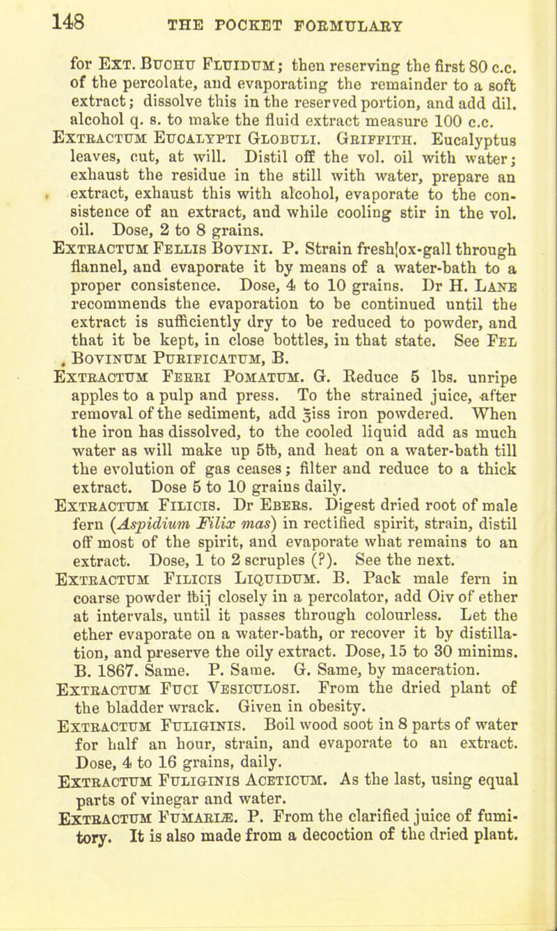 for Ext. Bitchu FLtriDUM; then reserving the first 80 c.c. of the percolate, and evaporating the remainder to a soft extract; dissolve this in the reserved portion, and add dil. alcohol q. s. to make the fluid extract measure 100 c.c. ExTEACTTJM EuoALTPTi Globttli. Geiffith. Eucalyptus leaves, cut, at will. Distil off the vol. oil with water; exhaust the residue in the still with water, prepare an extract, exhaust this with alcohol, evaporate to the con- sistence of an extract, and while cooling stir in the vol. oil. Dose, 2 to 8 grains. EXTEACTTJM Fellis Bovini. P. Strain fresh[ox-gall through flannel, and evaporate it by means of a water-bath to a proper consistence. Dose, 4 to 10 grains. Dr H. Lane recommends the evaporation to be continued until the extract is sufficiently dry to be reduced to powder, and that it be kept, in close bottles, in that state. See Fel , BOVINTJM PUEIFICATTJM, B. ExTEACTTTM Feeei Pomatttm. G. Reduce 5 lbs. unripe apples to a pulp and press. To the strained juice, -after removal of the sediment, add siss iron powdered. When the iron has dissolved, to the cooled liquid add as much water as will make up 5tfe, and heat on a water-bath till the evolution of gas ceases; filter and reduce to a thick extract. Dose 5 to 10 grains daily. Exteacttjm Filicis. Dr Ebees. Digest dried root of male fern (Aspidium Filix mas) in rectified spirit, strain, distil ofi most of the spirit, and evaporate what remains to an extract. Dose, 1 to 2 scruples (?). See the next. ExTEACTUM Filicis Liquidttm. B. Pack male fern in coarse powder tbij closely in a percolator, add Oiv of ether at intervals, until it passes through colourless. Let the ether evaporate on a water-bath, or recover it by distilla- tion, and preserve the oily extract. Dose, 15 to 30 minims. B. 1867. Same. P. Same. G. Same, by maceration. ExTEACTUM Fuel Vesiculosi. From the dried plant of the bladder wrack. Given in obesity. ExTEACTTTM FtTLiGiNlS. Boil wood soot in 8 parts of water for half an hour, strain, and evaporate to an extract. Dose, 4 to 16 grains, daily. Exteacttjm Fttliginis Acetictjm. As the last, using equal parts of vinegar and water. Exteactttm Fumaem. p. Prom the clarified juice of fumi- tory. It is also made from a decoction of the dried plant.