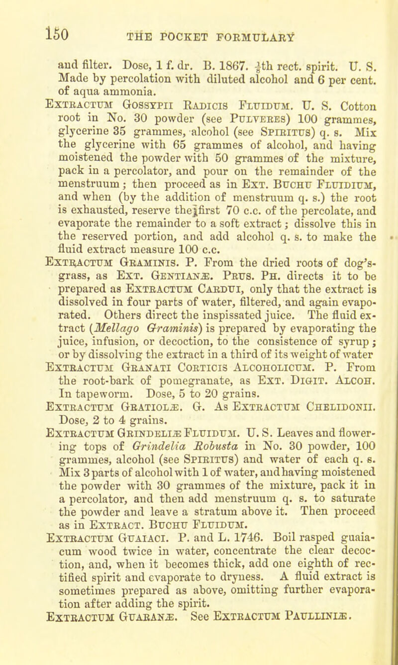 and filter. Dose, 1 f. dr. B. 1867. |th rect. spirit. IT. S. Made by percolation with diluted alcohol and 6 per cent, of aqua ammonia. EXTKACTUM GOSSYPII RaDICIS FLTJIDtTM. U. S. Cotton root in No. 30 powder (see Pulteees) 100 grammes, glj'cerine 35 grammes, alcohol (see Spieitus) q. s. Mix the glycerine with 65 grammes of alcohol, and having moistened the powder with 50 grammes of the mixture, pack in a percolator, and pour on the remainder of the menstruum ; then proceed as in Ext. Btjchtj FLtJiDitrir, and when (by the addition of menstruum q. s.) the root is exhausted, reserve thejifirst 70 c.c. of the percolate, and evaporate the remainder to a soft extract; dissolve this in the reserved portion, and add alcohol q. s. to make the fluid extract measure 100 c.c. ExTi^CTTJM Geaminis. P. From the dried roots of dog's- grass, as Ext. Gentians. Prtjs. Ph. directs it to be prepared as Exteactum Cardtti, only that the extract is dissolved in four parts of water, filtered, and again evapo- rated. Others direct the inspissated juice. The fluid ex- tract {MellaffO Qraminis) is prepared by evaporating the juice, infusion, or decoction, to the consistence of syrup ; or by dissolving the extract in a third of its weight of water EXTEACTTJII GeANATI COETICIS AlCOHOLICTIM. P. From the root-bark of pouiegranate, as Ext. Digit. Alcoh. In tapeworm. Dose, 5 to 20 grains. Exteactum Geatiol^. G. As Exteactum Chelidonii. Dose, 2 to 4 grains. Exteactum Geindeli^ Fluidum. U. S. Leaves and flower- ing tops of Grindelia Itobusta in No. 30 powder, 100 grammes, alcohol (see Spieitus) and water of each q. e. Mix 3 parts of alcohol with 1 of water, and having moistened the powder with 30 grammes of the mixture, pack it in a percolator, and then add menstruum q. s. to saturate the powder and leave a stratum above it. Then proceed as in Extract. Buchu Fluidum. Exteactum Guaiaci. P. and L. 1746. Boil rasped guaia- cum wood twice in water, concentrate the clear decoc- tion, and, when it becomes thick, add one eighth of rec- tified spirit and evaporate to dryness. A fluid extract is sometimes prepared as above, omitting further evapora- tion after adding the spirit. Extracium Guaean^. See Exteactum Pauliinls.