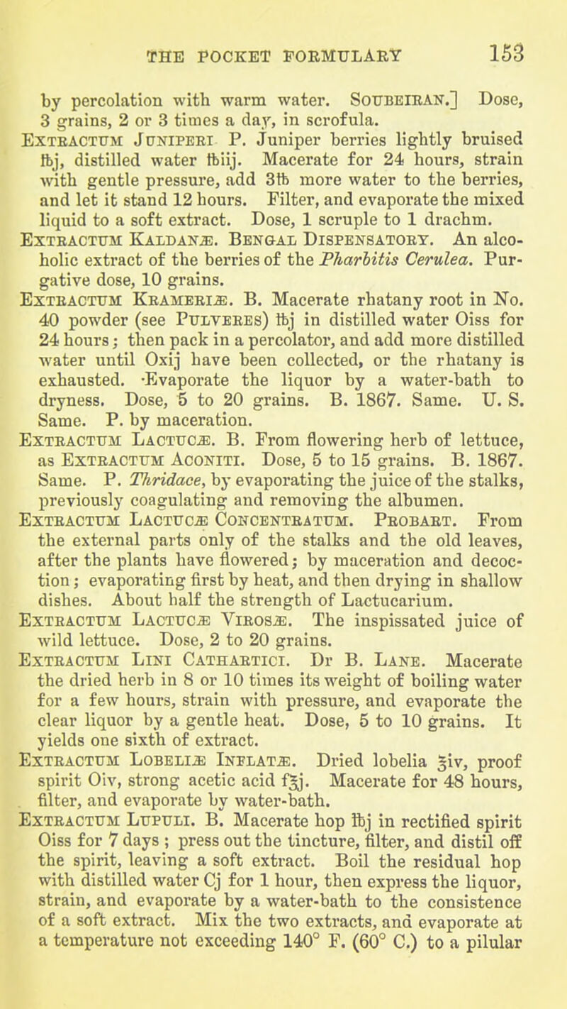 by percolation with warm water. SotjbeieAN.] Dose, 3 grains, 2 or 3 times a day, in scrofula. EXTEACTTTM JoNlPEBl P. Juniper berries lightly bruised ibj, distilled water tbiij. Macerate for 24 hours, strain with gentle pressure, add 3 ft more water to the berries, and let it stand 12 hours. Filter, and evaporate the mixed liquid to a soft extract. Dose, 1 scruple to 1 drachm. EXTEACTtTM KalDAN^:. BENGAL DiSPENSATOET. An alcO- holic extract of the berries of the Pharbitis Cerulea. Pur- gative dose, 10 grains. ExTEACTTJM KEAMEEiiE. B. Macerate rhatany root in No. 40 powder (see PiTiiVEEEs) ftj in distilled water Oiss for 24 hours; then pack in a percolator, and add more distilled water until Oxij have been collected, or the rhatany is exhausted. -Evaporate the liquor by a water-bath to dryness. Dose, 5 to 20 grains. B. 1867. Same. U. S. Same. P. by maceration. ExTEACTTJM Lactttc^. B. From flowering herb of lettuce, as ExTEACTUM AcoNiTi. Dosc, 5 to 15 grains. B. 1867. Same. P. Tkridaoe, by evaporating the juice of the stalks, previously coagulating and removing the albumen. ExTEACTUM Lactuc^ Concenteattjm. Peobaet. From the external parts only of the stalks and the old leaves, after the plants have flowered; by maceration and decoc- tion ; evaporating first by heat, and then drying in shallow dishes. About half the strength of Lactucarium. ExTEACTTJM Lacttjc^ Vieos^. The inspissated juice of wild lettuce. Dose, 2 to 20 grains. ExTEACTTJM LiNi Cathaetici. Dr B. Lane. Macerate the dried herb in 8 or 10 times its weight of boiling water for a few hours, strain with pressure, and evaporate the clear liquor by a gentle heat. Dose, 5 to 10 grains. It yields one sixth of extract. ExTEACTUM LoBELiiE iNFLATiE. Dried lobelia §iv, proof spirit Oiv, strong acetic acid f^. Macerate for 48 hours, filter, and evaporate by water-bath. ExTEACTUM LtJPTJLi. B Macerate hop ibj in rectified spirit Oiss for 7 days ; press out the tincture, filter, and distil ofE the spirit, leaving a soft extract. Boil the residual hop with distilled water Cj for 1 hour, then express the liquor, strain, and evaporate by a water-bath to the consistence of a soft extract. Mix the two extracts, and evaporate at a temperature not exceeding 140° F. (60° C.) to a pilular