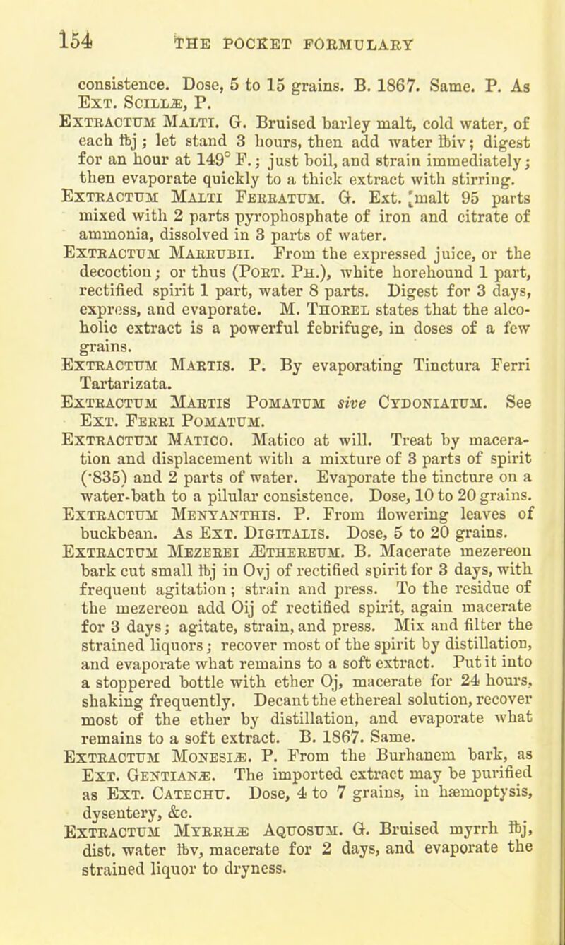 consistence. Dose, 5 to 15 grains. B. 1867. Same. P. As Ext. SciiL^, P. EXTBACTTTM Malti. G. Bruised barley malt, cold water, of each Ibj; let stand 3 hours, then add water ibiv; digest for an hour at 149° P.; just boil, and strain immediately; then evaporate quickly to a thick extract with stirring. ExTEACTUM Malti Feeeatum. G. Ext. ^malt 95 parts mixed with 2 parts pyrophosphate of iron and citrate of ammonia, dissolved in 3 parts of water, Exteacttjm Maeeubii. From the expressed juice, or the decoction; or thus (Poet. Ph.), white horehound 1 part, rectified spirit 1 part, water 8 parts. Digest for 3 days, express, and evaporate. M. Thoeel states that the alco- holic extract is a powerful febrifuge, in doses of a few grains. ExTEACTTTM Maetis. P. By evaporating Tinctura Ferri Tartarizata. Exteacttjm Maetis Pomatum sive Ctdoniatitm. See Ext. Feeei Pomatum. Exteacttjm Matico. Matico at will. Treat by macera- tion and displacement with a mixture of 3 parts of spirit (•835) and 2 parts of water. Evaporate the tincture on a water-bath to a pilular consistence. Dose, 10 to 20 grains. ExTEACTUM Menyanthis, P. From flowering leaves of buckbean. As Ext. DiaiTAXiS. Dose, 5 to 20 grains. ExTEACTUM Mezeeei JEtheeeum. B. Macerate mezei-eon bark cut small ftj in Ovj of rectified spirit for 3 days, with frequent agitation; strain and press. To the residue of the mezereou add Oij of rectified spirit, again macerate for 3 days; agitate, strain, and press. Mix and filter the strained liquors; recover most of the spirit by distillation, and evaporate what remains to a soft extract. Put it into a stoppered bottle with ether Oj, macerate for 24 hours., shaking frequently. Decant the ethereal solution, recover most of the ether by distillation, and evaporate what remains to a soft extract. B. 1867. Same. ExTEACTUM MoNESia;. P. From the Burhanem bark, as Ext. Gentians. The imported extract may be purified as Ext. Catechu. Dose, 4 to 7 grains, in haemoptysis, dysentery, &c. ExTEACTUM Mteeh^ Aquosum. G. Bruised myrrh ibj, dist. water Ibv, macerate for 2 days, and evaporate the strained liquor to dryness.