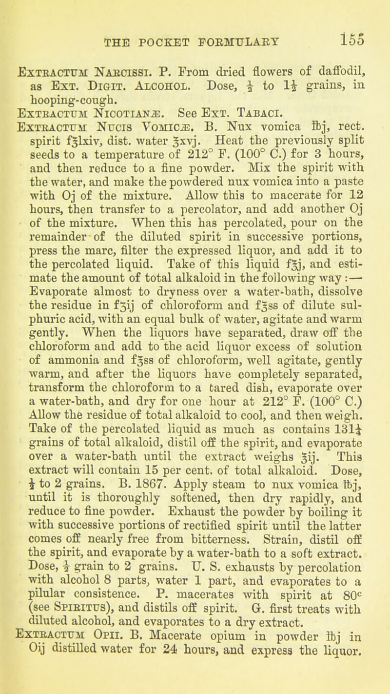 ExTEACTFM Naecissi. P. From di-ied flowers of daffodil, as Ext. Digit. AicohoI;. Dose, ^ to li grains, iu hooping-cough. ExTEACTFM NicoTiANiE. See Ext. Tabaci. ExTEACTtiir NtJCis Vomica;. B. Nux vomica ibj, rect. spirit fSlxiv, dist. water §xvj. Heat the previously split seeds to a temperature of 212° F. (100° C.) for 3 hours, and then reduce to a fine powder. Mix the spirit with the water, and make the powdered nux vomica into a paste with Oj of the mixture. Allow this to macerate for 12 houi's, then transfer to a percolator, and add another Oj of the mixture. When this has percolated, pour on the remainder of the diluted spirit in successive portions, press the marc, filter the expressed liquor, and add it to the percolated liquid. Take of this liquid fgj, and esti- mate the amount of total alkaloid in the following way :— Evaporate almost to dryness over a water-bath, dissolve the residue in f5ij of chloroform and f^ss of dilute sul- phuric acid, with an equal bulk of water, agitate and warm gently. When the liquors have separated, draw off the chloroform and add to the acid liquor excess of solution of ammonia and f^ss of chloroform, well agitate, gently warm, and after the liquors have completely separated, transform the chloroform to a tared dish, evaporate over a water-bath, and dry for one hour at 212° E. (100° C.) Allow the residue of total alkaloid to cool, and then weigh. Take of the percolated liquid as much as contains 131^ grains of total alkaloid, distil off the spirit, and evaporate over a water-bath until the extract weighs ^ij. This extract will contain 15 per cent, of total alkaloid. Dose, i to 2 grains. B. 1867. Apply steam to nux vomica tbj, until it is thoroughly softened, then dry rapidly, and reduce to fine powder. Exhaust the powder by boiling it with successive portions of rectified spirit until the latter comes off nearly free from bitterness. Strain, distil off the spirit, and evaporate by a water-bath to a soft extract. Dose, i grain to 2 grains. U. S. exhausts by percolation with alcohol 8 parts, water 1 part, and evaporates to a pilular consistence. P. macerates with spirit at 80<= (see Spieittts), and distils off spirit. G. first treats with diluted alcohol, and evaporates to a dry extract. ExTBACTTTM Opii. B. Macerate opium in powder ibj in Oij distilled water for 24 hours, and express the liquor.