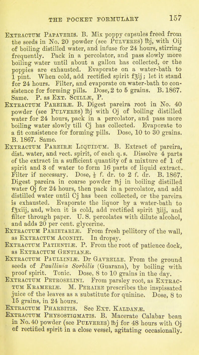 ExTRACTiTM Papateeis. B. Mix poppy capsules freed from the seeds in No. 20 powder (see Pulveees) ftj, with Oij of boiling distilled water, and infuse for 24 hours, stirring frequently. Pack in a percolator, and pass slowly more boiling water until about a gallon has collected, or the poppies are exhausted. Evaporate on a water-bath to 1 pint. When cold, add rectified spirit fgij; let it stand for 24 hours. Filter, and evaporate on water-bath to con- sistence for forming pills. Dose, 2 to 5 grains. B. 1867. Same. P. as Ext. SciLia;, P. EXTEACTITM Paeeieje. B. Digest pareira root in No. 40 powder (see Ptoveees) ftj with Oj of boiling distilled water for 24 hours, pack in a percolator, and pass more boiling water slowly till Cj has collected. Evaporate to a fit consistence for forming pills. Dose, 10 to 30 grains. B. 1867. Same. ExTEACTTJM Paeeie^: LkJtjidum. B. Extract of pareira, dist. water, and rect, spirit, of each q. s. Dissolve 4 parts of the extract in a sufiicient quantity of a mixture of 1 of spirit and 3 of water to form 16 parts of liquid extract. Filter if necessary. Dose, i f. dr. to 2 f. dr. B. 1867. Digest pareira in coarse powder tbj in boiling distilled water Oj for 24 hours, then pack in a percolator, and add distilled water until Cj has been collected, or the pareira is exhausted. Evaporate the liquor by a water-bath to f^xiij, and, when it is cold, add rectified spirit ^iij* and filter through paper. U. S. percolates with dilute alcohol, and adds 20 per cent, glycerine, ExTEACTUM PAEiETAEiiE. From fresh pellitory of the wall, as ExTEACTUM AcoNiTl. In dropsy. ExTEACTTTM Patienti^. P. From the root of patience dock, as EXTEACTUM GENTIANiE. ExTEACTTTM Patjllini^. Dr Gaveelib, From the ground seeds of Paullinia Sorhilis (Guarana), by boiling with proof spirit. Tonic. Dose, 8 to 10 grains in the day. ExTEACTTJM Peteoselini. From parsley root, as Exteac- TUM KEAMEEliE. M, Peeaiee prescribes the inspissated juice of the leaves as a substitute for quinine. Dose, 8 to 15 grains, in 24 hours. ExTEACTTTM Phaebitis. See Ext. 'Kxldksm. ExTEACTUM Physostigmatis. B. Macerate Calabar bean in No. 40 powder (see Pulveees) tbj for 48 hours with Oj of rectified spirit in a close vessel, agitating occasionally.