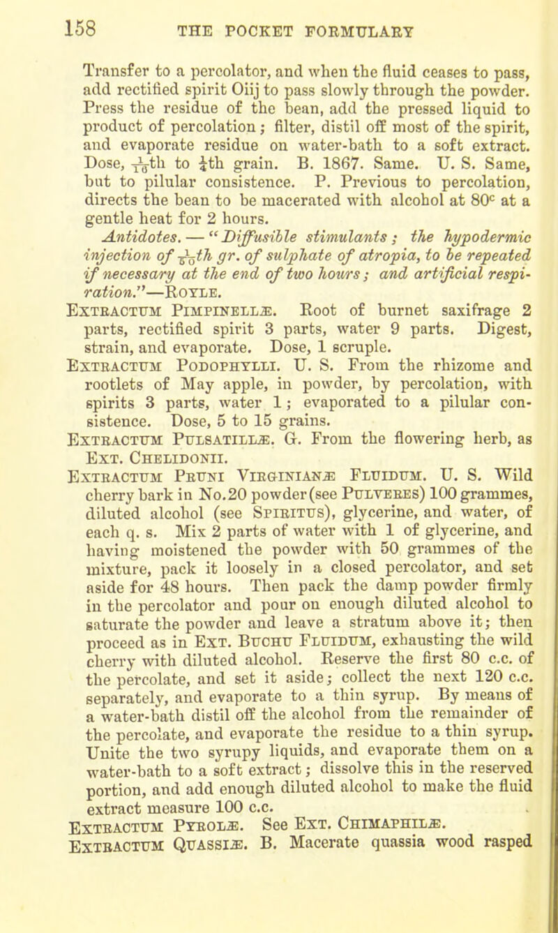 Transfer to a percolator, and when the fluid ceases to pass, add rectified spirit Oiij to pass slowly through the powder. Press the residue of the bean, add the pressed liquid to product of percolation; filter, distil off most of the spirit, and evaporate residue on water-bath to a soft extract. Dose, ^th to ith grain. B. 1867. Same. U. S. Same, but to pilular consistence. P. Previous to percolation, directs the bean to be macerated with alcohol at 80= at a gentle heat for 2 hours. Antidotes, — Diffusible stimulants; the hypodermic injection of-^^ih gr. of sulphate of atropia, to he repeated if necessary at the end of two hours; and artificial respi- ration.—ROYLE. EXTEACTTTM PiMPiNELL^. Root of burnet saxifrage 2 parts, rectified spirit 3 parts, water 9 parts. Digest, strain, and evaporate. Dose, 1 scruple. ExTEACTUM PoDOPHTLLi. U. S. From the rhizome and rootlets of May apple, in powder, by percolation, with spirits 3 parts, water 1; evaporated to a pilular con- sistence. Dose, 5 to 15 grains. ExTEACTUM PiTLSATiLLi:. G. From the flowering herb, as Ext. Chelidonii. EXTEACTTTM PeTTNI VlEGINIANiE FLXriDTTM. U. S. Wild cherry bark in No. 20 powder (see Pulteees) 100 grammes, diluted alcohol (see Spieitus), glycerine, and water, of each q. s. Mix 2 parts of water with 1 of glycerine, and having moistened the powder with 50 grammes of the mixture, pack it loosely in a closed percolator, and set aside for 48 hours. Then pack the damp powder firmly in the percolator and pour on enough diluted alcohol to saturate the powder and leave a stratum above it; then proceed as in Ext. Buchtt Fluiditm, exhausting the wild cherry with diluted alcohol. Reserve the first 80 c.c. of the percolate, and set it aside; collect the next 120 c.c. separately, and evaporate to a thin syrup. By means of a water-bath distil off the alcohol from the remainder of the percolate, and evaporate the residue to a thin syrup. Unite the two syrupy liquids, and evaporate them on a water-bath to a soft extract; dissolve this in the reserved portion, and add enough diluted alcohol to make the fluid extract measure 100 c.c. ExTEACTrM Pyeol^. See Ext. Chimaphil^. EXTBACTUM Quassia. B. Macerate quassia wood rasped