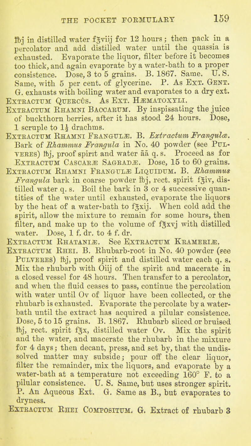 Ibj in distilled water f^viij for 12 hours; then pack in a percolator and add distilled water until the quassia is exhausted. Evaporate the liquor, filter before it becomes too thick, and again evaporate by a water-bath to a proper consistence. Dose, 3 to 5 grains. B. 1867. Same. U. S. Same, with 5 per cent, of glycerine. P. As Ext. Gbnt. G. exhausts with boiling water and evaporates to a dry ext. EXTEACTTJM QUEECUS. As EXT. H^MATOXYLI. ExTEACTTTM Rhamni Baocaettm. By inspissating the juice of buckthorn berries, after it has stood 24 hours. Dose, 1 scruple to I2 drachms. ExTEACTUM Rhamni Feanotl^. B. Extractum Frangulce. Bark of Rhammus Frangula in No. 40 powder (see PUL- VEBES) tbj, proof spirit and water aa q. s. Proceed as for ExTEACTUM Cascae^ Sagead^. Dose, 15 to 60 grains. ExTEACTUM Rhamni Peangtjl^ LiQTJiDtTM. B. Rhammus Frangula bark in coarse powder ft], rect. spirit f^iv, dis- tilled water q. s. Boil the bark in 3 or 4 successive quan- tities of the water until exhausted, evaporate the liquors by the heat of a water-bath to f^xij. When cold add the spirit, allow the mixture to remain for some hours, then filter, and make up to the volume of f^xvj with distilled water. Dose, 1 f. dr. to 4 f. dr. EXTEACTUM Rhatani^. See Exteactttm Keameei^. Exteacttjm Rhei. B. Rhubarb-root in No. 40 powder (gee PuLVEEES) Ibj, proof spirit and distilled water each q. s. Mix the rhubarb with Oiij of the spirit and macerate in a closed vessel for 48 hours. Then transfer to a percolator, and when the fluid ceases to pass, continue the percolation with water until Ov of liquor have been collected, or the rhubarb is exhausted. Evaporate the percolate by a water- bath until the extract has acquired a pilular consistence. Dose, 5 to 15 grains. B. 1867. Rhubarb sliced or bruised ibj, rect. spirit f^x, distilled water Ov. Mix the spirit and the water, and macerate the rhubarb in the mixture for 4 days; then decant, press, and set by, that the undis- solved matter may subside; pour off the clear liquor, filter the remainder, mix the liquors, and evaporate by a water-bath at a temperature not exceeding 160° F. to a pilular consistence. U. S. Same, but uses stronger spirit. P. An Aqueous Ext. G. Same as B., but evaporates to dryness. Exteacttjm Rhei Compositum. G. Extract of rhubarb 3