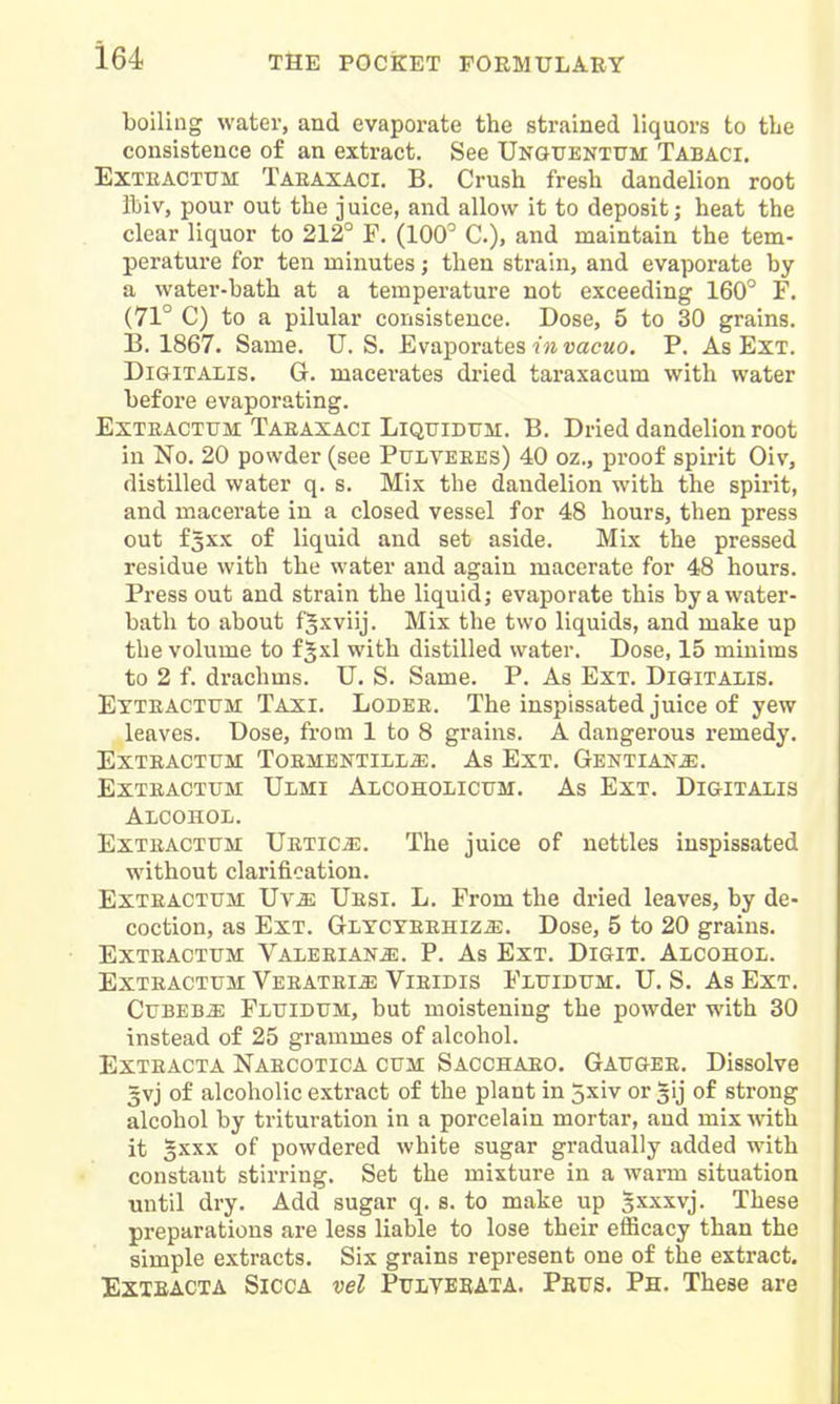 boiling water, and evaporate the strained liquors to the consistence of an extract. See Unguentum Tabaci, ExTRACTtTM Taeaxaci. B, Crush fresh dandelion root iliiv, pour out the juice, and allow it to deposit; heat the clear liquor to 212° F. (100^ C), and maintain the tem- perature for ten minutes; then strain, and evaporate by a water-bath at a temperature not exceeding 160° F. (71° C) to a pilular consistence. Dose, 5 to 30 grains. B. 1867. Same. U.S. Evaporates imuacMO. P. As Ext. Digitalis. G. macerates dried taraxacum with water before evaporating. ExTRACTUM Taeaxaci LiQuiDUM. B. Dried dandelion root in No. 20 powder (see Pulveees) 40 oz., proof spirit Oiv, distilled water q. s. Mix the dandelion with the spirit, and macerate in a closed vessel for 48 hours, then press out f^xx of liquid and set aside. Mix the pressed residue with the water and again macerate for 48 hours. Press out and strain the liquid; evaporate this by a water- bath to about fgxviij. Mix the two liquids, and make up the volume to f Jxl with distilled water. Dose, 15 minims to 2 f. drachms. U. S. Same. P. As Ext. Digitalis. Ettractttm Taxi. Lodee. The inspissated juice of yew leaves. Dose, from 1 to 8 grains. A dangerous remedy. Exteactum Toesientill^. As Ext. Gentians. Exteactum Ulmi Alcoholicitm. As Ext. Digitalis Alcohol. Exteactum UETicas. The juice of nettles inspissated without clarification. Exteactum Uv^ Uesi. L. From the dried leaves, by de- coction, as Ext. GLTCYEEHiziE. Dose, 5 to 20 grains. Exteactum Valeeian^. P. As Ext. Digit. Alcohol. Exteactum Veeatei^e Vieidis Fluidum. U. S. As Ext. CuBEB^ Fluidum, but moistening the powder with 30 instead of 25 grammes of alcohol. Exteacta Naecotica cum Sacchaeo. Gaugee. Dissolve 3vj of alcoholic extract of the plant in 5xiv or gij of strong alcohol by trituration in a porcelain mortar, and mix with it 5XXX of powdered white sugar gradually added with constant stirring. Set the mixture in a warm situation until dry. Add sugar q. s. to make up sxxxvj. These preparations are less liable to lose their efficacy than the simple extracts. Six grains represent one of the extract. Exxeacta Sicca vel PtriiTEEATA. Paus. Ph. These are