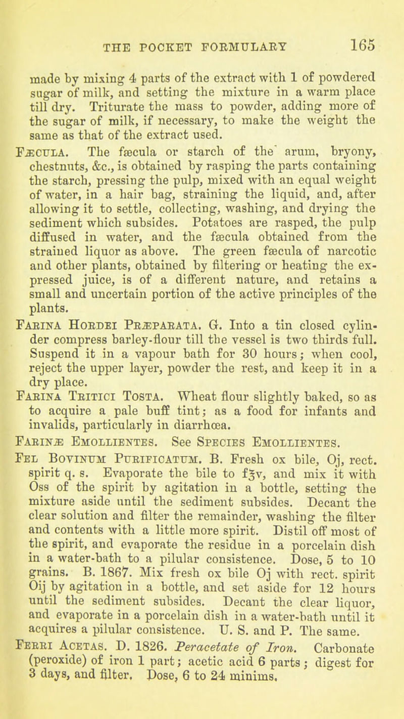 made by mixing 4 parts of the extract with 1 of powdered sugar of milk, and setting the mixture in a warm place till dry. Triturate the mass to powder, adding more of the sugar of milk, if necessary, to make the weight the same as that of the extract used. FjjcuI/A. The fsecula or starch of the' arum, bryony, chestnuts, &c., is obtained by rasping the parts containing the starch, pressing the pulp, mixed with an equal weight of water, in a hair bag, straining the liquid, and, after allowing it to settle, collecting, washing, and drying the sediment which subsides. Potatoes are rasped, the pulp diffused in water, and the fsecula obtained from the straiued liquor as above. The green fsecula of narcotic and other plants, obtained by filtering or heating the ex- pressed juice, is of a diflPerent nature, and retains a small and uncertain portion of the active principles of the plants. Fabina Hoedei Pe^paeata. G. Into a tin closed cylin- der compress barley-flour till the vessel is two thirds full. Suspend it in a vapour bath for 30 hours; when cool, reject the upper layer, powder the rest, and keep it in a dry place. Faeina Teitici Tosta. Wheat flour slightly baked, so as to acquire a pale bufE tint; as a food for infants and invalids, particularly in diarrhoea. Faeina Ehollientes. See Species Emollientes. Fel Bovintjm Ptjeificattjm. B. Fresh ox bile, Oj, rect. spirit q. s. Evaporate the bile to f^v, and mix it with Oss of the spirit by agitation in a bottle, setting the mixture aside until the sediment subsides. Decant the clear solution and filter the remainder, washing the filter and contents with a little more spirit. Distil off most of the spirit, and evaporate the residue in a porcelain dish in a water-bath to a pilular consistence. Dose, 5 to 10 grains. B. 1867. Mix fresh ox bile Oj with rect. spirit Oij by agitation in a bottle, and set aside for 12 hours until the sediment subsides. Decant the clear liquor, and evaporate in a porcelain dish in a water-bath until it acquires a pilular consistence. U. S. and P. The same. Feebi Acetas. D. 1826. Peracetate of Iron. Carbonate (peroxide) of iron 1 part; acetic acid 6 parts; digest for 3 days, and filter. Dose, 6 to 24 minims.