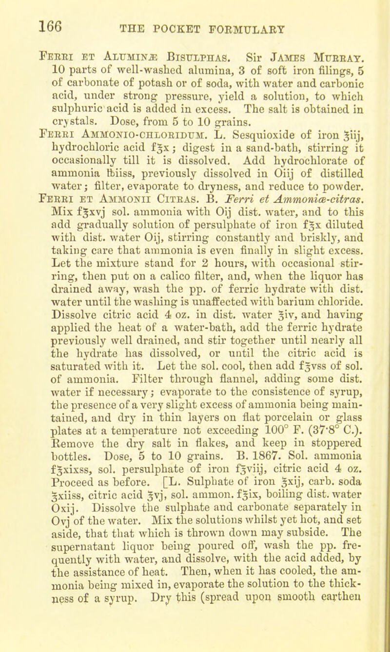 FeEEI ET ALTTMINJ5 BlSULPHAS. Sir JAMES MiTEEAY. 10 parts of well-washed alumina, 3 of soft iron filings, 5 of carbonate of potash or of soda, with water and carbonic acid, under strong pressure, yield a solution, to which sulphuric acid is added in excess. The salt is obtained in crystals. Dose, from 5 to 10 grains. Feeei AMMONio-CHLOEiDtTM. L. Sesquioxide of iron Siij, hydrochloric acid f^x; digest in a sand-bath, stirring it occasionally till it is dissolved. Add hydrochlorate of ammonia Ibiiss, previously dissolved in Oiij of distilled water; filter, evaporate to dryness, and reduce to powder. Feeei et Ammonii Citeas. B. Ferri et AmmonicB-citras. Mix f^xvj sol. ammonia with Oij dist. water, and to this add gradually solution of persulphate of iron f^x diluted with dist. water Oij, stirring constantly and brisklj-, and taking care that ammonia is even finally in slight excess. Let the mixture stand for 2 hours, with occasional stir- ring, then put on a calico filter, and, when the liquor has drained away, wash the pp. of ferric hydrate with dist. water until the washing is unaffected with barium chloride. Dissolve citric acid 4 oz. in dist. water siv, and having applied the heat of a water-bath, add the ferric hydrate previously well drained, and stir together until nearly all the hydrate has dissolved, or until the citric acid is saturated with it. Let the sol. cool, then add f^vss of sol. of ammonia. Filter through flannel, adding some dist. water if necessary; evaporate to the consistence of syrup, the presence of a very slight excess of ammonia being main- tained, and dry in thin layers on flat porcelain or glass plates at a temperature not exceeding 100° F. (37'8° C). Remove the dry salt in flakes, and keep in stoppered bottles. Dose, 5 to 10 grains. B. 1867. Sol. ammonia fgxixss, sol. persulphate of iron f^viij, citric acid 4 oz. Proceed as before. [L. Sulphate of iron 5xij, carb. soda 3xiiss, citric acid 5vj, sol. ammon. f|ix, boiling dist. water Oxij. Dissolve the sulphate and carbonate separately in Ovj of the water. Mix the solutions whilst yet hot, and set aside, that that which is thrown down may subside. The supernatant liquor being poured ofl, wash the pp. fre- quently with water, and dissolve, with the acid added, by the assistance of heat. Then, when it has cooled, the am- monia bemg mixed in, evaporate the solution to the thick- ness of a syrup. Dr^ this (spread upon smooth eaythen