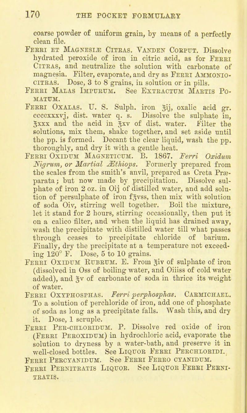 coarse powder of uuiforin grain, by means of a perfectly clean file. Feeei et MAGNESliE CiTEAS. Vakden Coepxjt. Dissolve hyclrated peroxide of iron in citric acid, as for Feeei CiTEAS, and neutralize the solution with carbonate of magnesia. Filter, evaporate, and dry as Feeei Ammonio- CITEAS. Dose, 3 to 8 grains, in solution or in pills. Feeei Malas Impuettm. See Exteacttjm Maetis Po- matum. Feeei Oxalas. U. S. Sulph. iron gij, oxalic acid gr. ccccxxxvj, dist. water q. s. Dissolve the sulphate in, gxxx and the acid in gxv of dist. water. Filter the solutions, mix them, shake together, and set aside until the pp. is formed. Decant the clear liquid, wash the pp. thoroughly, and dry it with a gentle heat. Feeei Oxidum Magneticitm. B. 1867. Ferri Oxidum Nigrum, or Martial Mthio'ps. Formei-ly prepared from the scales from the smith's anvil, prepared as Creta Prse- parataj but now made by precipitation. Dissolve sul- phate of iron 2 oz. in Oij of distilled water, and add solu- tion of persulphate of iron f^vss, then mix with solution of soda Oiv, stirring well together. Boil the mixtm-e, let it stand for 2 hours, stirring occasionally, then put it on a calico filter, and when the liquid has drained away, wash the pi'ecipitate with distilled water till what passes through ceases to precipitate chloride of barium. Finally, dry the precipitate at a temperature not exceed- ing 120° F. Dose, 5 to 10 grains. Feeei Oxidum Ettbeum. E. From 3iv of sulphate of iron (dissolved in Oss of boiling water, and Oiiiss of cold water added), and gv of carbonate of soda in thrice its weight of water. Feeei Oxyphosphas. Ferri perpTiospJias. Caemichael. To a solution of perchloride of iron, add one of phosphate of soda as long as a precipitate falls. Wash this, and dry it. Dose, 1 scruple, Feeei Pee-chloeidtjm. P. Dissolve red oxide of iron (Feeei Peeoxidum) in hydrochloric acid, evaporate the solution to dryness by a water-bath, and preserve it in well-closed bottles. See Liquoe Feeei Peechloeidi. Feeei Peecyanidum. See Feeei Feeeo cyanidum. Feeei Peeniteatis Liquoe. See Liquoe Feeei Peei^i- TEATIS.