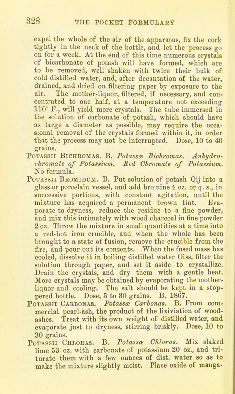 expel the whole of the air of the apparatus, fix the cork tightly in the neck of the bottle, and let the process go on for a week. At the end of this time numerous crystals of bicarbonate of potash will have formed, which are to be removed, well shaken with twice their bulk of cold distilled water, and, after decantation of the water, drained, and dried on filtering paper by exposure to the air. The mother-liquor, filtered, if necessary, and con- centrated to one half, at a temperature not exceeding 110° F., will yield more crystals. The tube immersed in the solution of carbonate of potash, whicli should have as large a diameter as possible, may require the occa- sional removal of the crystals formed within it, in order that the process may not be interrupted. Dose, 10 to 40 grains. PoTASSil BiCHEOMAS. B. PotasscB Bichronias. AnTiydro- chromate of Potassium. Red Chromate of Potassium. No formula. PoTASSii Beomidtjm. B. Put solution of potash Oij into a glass or porcelain vessel, and add bromine 4 oz. or q. s., in successive portions, with constant agitation, until the mixture has acquired a permanent brown tint. Eva- porate to dryness, reduce the residue to a fine powder, and mix this intimately with wood charcoal in fine powder 2 oz. Throw the mixture in small quantities at a time into a red-hot iron crucible, and when the whole has been brought to a state of fusion, remove the crucible from the fire, and pour out its contents. When the fused mass has cooled, dissolve it in boiling distilled water Oiss, filter the solution through paper, and set it aside to crystallize. Drain the crystals, and dry them with a gentle heat. More crystals may be obtained by evaporating the mother- liquor and cooling. The salt should be kept in a stop- pered bottle. Dose, 5 to 30 grains. B. 1867. PoTASSii Caebonas. PotosscB Carhonas. B. From com- mercial pearl-ash, the product of the lixiviation of wood- ashes. Treat with its own weight of distilled water, and evaporate just to dryness, stirring briskly. Dose, 10 to 30 grains. PoTASSii Chloeas. B. Potasses Chloras. Mix slaked lime 53 oz. with carbonate of potassium 20 oz., and tri- turate them with a few ounces of dist. water so as to make the mixture slightly moist. Place oxide of manga-