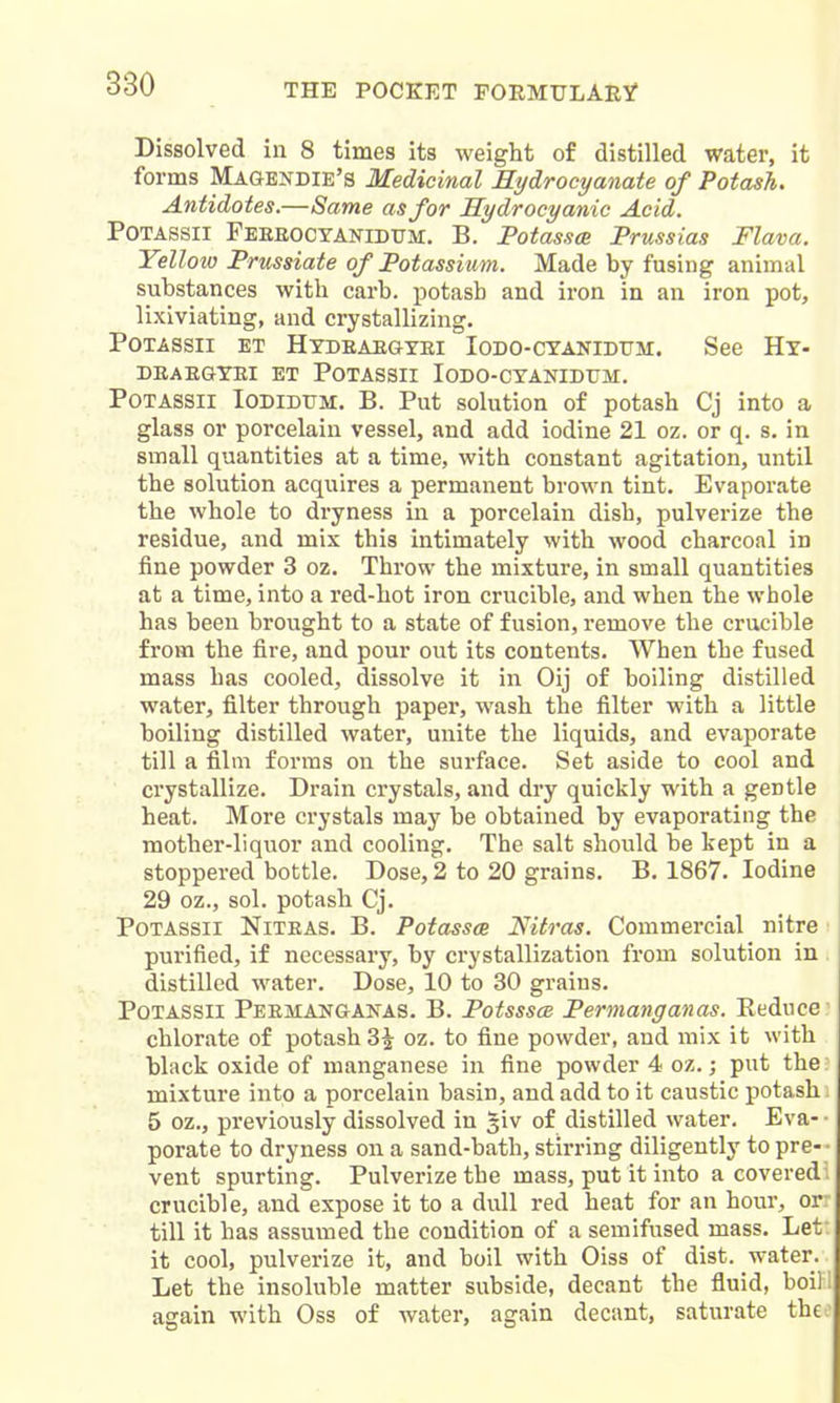 Dissolved in 8 times its weight of distilled water, it forms Magendie's Medicinal Rydrocyanate of Potash. Antidotes.—Same as for Hydrocyanic Acid. POTASsii Feeeocyanidttm. B. PotasscB Prussias Flava. Yellow Prussiate of Potassium. Made by fusing animal substances with carb. potash and iron in an iron pot, lixiviating, and crystallizing. PoTASSii ET Htdeaegyei Iodo-cyanidum. See Hy- DEAEGYEI ET POTASSII lODO-CYAMDrM. Potassii Iobidum. B. Put solution of potash Cj into a glass or porcelain vessel, and add iodine 21 oz. or q. s. in small quantities at a time, with constant agitation, until the solution acquires a permanent brown tint. Evaporate the whole to dryness in a porcelain dish, pulverize the residue, and mix this intimately with wood charcoal in fine powder 3 oz. Throw the mixture, in small quantities at a time, into a red-hot iron crucible, and when the whole has been brought to a state of fusion, remove the crucible from the fire, and pour out its contents. When the fused mass has cooled, dissolve it in Oij of boiling distilled water, filter through paper, wash the filter with a little boiling distilled water, unite the liquids, and evaporate till a film forms on the surface. Set aside to cool and crystallize. Drain crystals, and dry quickly with a gentle heat. More crystals may be obtained by evaporating the mother-liquor and cooling. The salt should be kept in a stoppered bottle. Dose, 2 to 20 grains. B. 1867. Iodine 29 oz., sol. potash Cj. Potassii Niteas. B. Potasses Nitras. Commercial nitre ■ purified, if necessary, by crystallization from solution in distilled water. Dose, 10 to 30 grains. Potassii Peemanganas. B. Potsssce Permanganas. Reduce chlorate of potash 3^ oz. to fine powder, and mix it with black oxide of manganese in fine powder 4 oz.; put the mixture into a porcelain basin, and add to it caustic potash 5 oz., previously dissolved in giv of distilled water. Eva- porate to dryness on a sand-bath, stirring diligently to pre- vent spurting. Pulverize the mass, put it into a covered crucible, and expose it to a dull red heat for an hour, or till it has assumed the condition of a semifused mass. Let it cool, pulverize it, and boil with Oiss of dist. water. Let the insoluble matter subside, decant the fluid, boil ! again with Oss of water, again decant, saturate theo