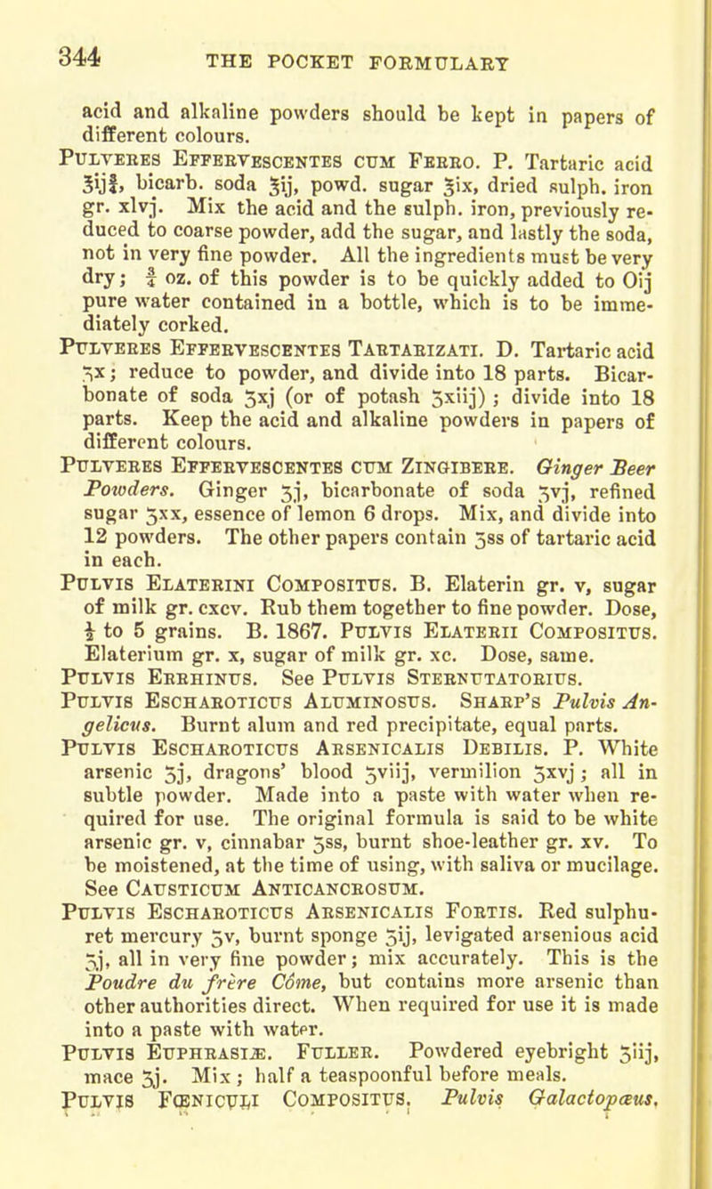 acid and alkaline powders should be kept in papers of different colours. PuiVEKES Efpeevescentes CUM Feeeo. P. Tartaric acid 5ijf, bicarb, soda ^ij, powd. sugar ^ix, dried sulph. iron gr. xlv-j. Mix the acid and the sulph. iron, previously re- duced to coarse powder, add the sugar, and lastly the soda, not in very fine powder. All the ingredients must be very flry; i oz- of this powder is to be quickly added to Oij pure water contained in a bottle, which is to be imme- diately corked, Ptlveees Efpeevescentes Taetaeizati. D. Tai-taric acid ■^x; reduce to powder, and divide into 18 parts. Bicar- bonate of soda 5xj (or of potash Sxlij) ; divide into 18 parts. Keep the acid and alkaline powders in papers of different colours. PuiTEEES Eepkevescentes cttm Zingibeee. Ginger Seer Potoders. Ginger 5-], bicarbonate of soda 5vj, refined sugar 5xx, essence of lemon 6 drops. Mix, and divide into 12 powders. The other papers contain 5ss of tartaric acid in each. PuLvis Elateeini Composittjs. B. Elaterin gr. v, sugar of milk gr. cxcv. Rub them together to fine powder. Dose, i to 5 grains. B, 1867. PuLVis Elateeii Compositus. Elaterium gr. x, sugar of milk gr. xc. Dose, same. Ptrivis Eeehinus. See Pulvis Steentjtatoeius. PULVIS ESCHAEOTICIJS ALFMINOStTS. ShAEP'S Pulvis An- gelicus. Burnt alum and red precipitate, equal parts. Ptjltis Eschaeotictts Aesenicalis Debilis. p. White arsenic 5j, dragons' blood 5vii]', vermilion 5xvj; all in subtle powder. Made into a paste with water when re- ' quired for use. The original formula is said to be white arsenic gr. v, cinnabar 5ss, burnt shoe-leather gr. xv. To be moistened, at the time of using, with saliva or mucilage. See CArsTiCTJM Anticanceosum. PiTLVis EscHAEOTicTJS Aesenicalis Foetis. Red sulphu- ret mercury 5v, burnt sponge 5ij> levigated arsenious acid 5j, all in very fine powder; mix accurately. This is the Poudre du frire Come, but contains more arsenic than other authorities direct. When required for use it is made into a paste with watpr. Putvis EuPHEASl^. FtTLXEE. Powdered eyebright Siij, mace 5j. Mix ; half a teaspoonful before meals, Pui/Vis Fgbnicvj^i Composittjs. Pulvis Galactopceus,