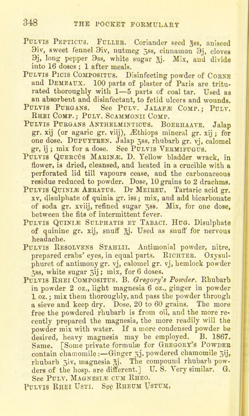 PuLTis Peptictts. Fullee. Coriander seed 5ss, aniseed 9iv, sweet fennel 9iv, nutmeg 3ss, cinnamon 9j, cloves 9i> long pepper 9ss, white sugar 5j. Mix, and divide into 16 doses ; 1 after meals. PuLVis Picis CoMPOSiTus. Disinfecting powder of Coene and Demeaux. 100 parts of plaster of Paris are tritu- rated thoroughly with 1—5 parts of coal tar. Used as an absorbent and disinfectant, to fetid ulcers and wounds. PuLVis PuEGANS, See PuLV. Jalaps Comp.; Pulv. Rhei Comp. ; Pdlv. Scammonii Comp. Purvis PuEGANS Anthelmintictjs, Boeehaate. Jalap gr. xij (or agaric gr. viij), ^thiops mineral gr. xij ; for one dose. Dupuyteen. Jalap 5ss, rhubarb gr. vj, calomel gr, ij ; mix for a dose. See PuLVis Veemifttgus. PuLVis QuEECus Maein^. D. Yellow bladder wrack, in flower, is dried, cleansed, and heated in a crucible with a perforated lid till vapours cease, and the carbonaceous residue reduced to powder. Dose, 10 grains to 2 drachms. PtTLViS QuiNi^ Aeeatus. Dr Meieetj. Tartaric acid gr. XV, disulphate of quinia gr. iss; mix, and add bicarbonate of soda gr. xviij, refined sugar 5s8. Mix, for one dose, between the fits of intermittent fever. PuLvis Quinia Sulphatis et Tabaci. Hug. Disulphate of quinine gr. xij, snuff ^j. Used as snuff for nervous headache. PuLVis Resolvens Stahlii. Antimonial powder, nitre, prepared crabs' eyes, in equal parts. Kichtee. Oxysul- phuret of antimony gr. vj, calomel gr. vj, hemlock powder jss, white sugar jij; mix, for 6 doses. PuLVis Rhei Compositus. B. Gregory's 'Powder. Rhubarb in powder 2 oz., light magnesia 6 oz., ginger in powder 1 oz.; mix them thoroughly, and pass the powder through a sieve and keep dry. Dose, 20 to 60 grains. The more free the powdered rhubarb is fr(nii oil, and the more re- cently prepared the magnesia, the more readily will the powder mix with water. If a more condensed powder be desired, heavy magnesia may be employed. B. 1867. Same. [Some private formulae for Geegoet's Powdee contain chamomile:—Ginger 53, powdered chamomile 5ij, rhubarb jiv, magnesia 5). The compound rhubarb pow- ders of the hosp. are different.] U. S. Very similar. G. See PuLV. MAGNESiiE cuii Rheo. PULTis Rhei Usti. Sp§ Rheum XJsTUit,