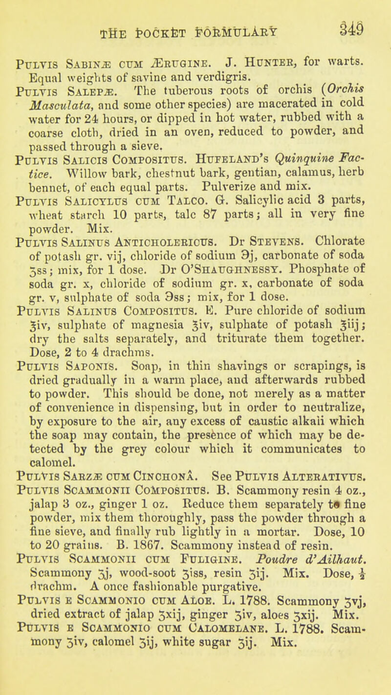 PuLTis Sabinjs cum ^RrQiNE. J. HUNTEE, foi* warts. Equal weights of savine and verdigris. PuLTis Salep^. The tuberous roots of orchis (Orchis Masculata, and some other species) are macerated in cold water for 24 hours, or dipped in hot water, rubbed with a coarse cloth, dried in an oven, reduced to powder, and passed through a sieve. PuLYis Salicis Compositus. Htjfeland's Quinquhie Fac- tice. Willow bark, chestnut bark, gentian, calamus, herb bennet, of each equal parts. Pulverize and mix. PuLTis Salictlits CUM Talco. G. Salicylic acid 3 parts, wheat starch 10 parts, talc 87 parts; all in very fine powder. Mix. PuLvis Salinus Anticholeeious. Dr Stevens. Chlorate of potash gr. vij, chloride of sodium 9j, carbonate of soda 5s3; mix, for 1 dose. Dr O'Shaughnessy. Phosphate of soda gr. x, chloride of sodium gr. x, carbonate of soda gr. v, sulphate of soda 9ss; mix, for 1 dose. PuLTis Salinus Compositus. E. Pure chloride of sodium 5iv, sulphate of magnesia '^w, sulphate of potash giij; dry the salts separately, and triturate them together. Dose, 2 to 4 drachms. Puivis Saponis. Soap, in thin shavings or scrapings, is dried gradually in a warm place, and afterwards rubbed to powder. This should be done, not merely as a matter of convenience in dispensing, but in order to neutralize, by exposure to the air, any excess of caustic alkali which the soap may contain, the presence of which may be de- tected by the grey colour which it communicates to calomel. PuLVis SARZiE CUM CINCHONA. See PuLVis Alterativus. PuLVis ScAMMONii CoMPOSiTUS. B. Scammony resin 4 oz., jalap 3 oz., ginger 1 oz. Reduce them separately t§ fine powder, mix them thoroughly, pass the powder through a fine sieve, and finally rub lightly in a mortar. Dose, 10 to 20 grains. B. 1867. Scammony instead of resin. PuLVis ScAMMONll CUM FuLlGiNE. Poudre d'Ailhaut. Scammony 5j, wood-soot 3iss, resin 5ij- Mix. Dose, ^• drachm. A once fashionable purgative. PuLVis E ScAMMONio CUM Aloe. L. 1788, Scammony 5vj, dried extract of jalap 5xij, ginger 5iv, aloes 3xij. Mix. PuLVis E SoAMMONio CUM Calomelane. L. 1788. Scam- mony 5iv, calomel 5ij, white sugar 3ij. Mix.