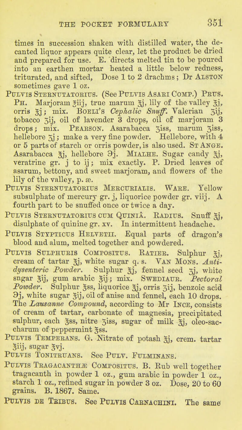 times in succession shaken with distilled water, the de- canted liquor appears quite clear, let the product be dried and prepared for use. E. directs melted tin to be poured into an earthen mortar heated a little below redness, triturated, and sifted. Dose 1 to 2 drachms; Dr Alston sometimes gave 1 oz. PuLVis Steentttatoeiits. (See Pravis Asaei Comp.) Petts. Ph. Marjoram 5iij, true marum lily of the valley 3], orris §3; mix. BOELl'S Cephalic Snuff. Valerian 5ij, tobacco 5ij, oil of lavender 3 drops, oil of marjoram 3 drops; mix. Peaeson. Asarabacca 5iss, marum 3iss, hellebore 3j; make a very fine powder. Hellebore, with 4 or 5 parts of starch or orris powder, is also used. StAnge. Asarabacca hellebore 9]. Mialhe. Sugar candy §j, veratrine gr. j to ij; mix exactly. P. Dried leaves of asarum, bettony, and sweet marjoram, and flowers of the lily of the valley, p. se. Puivis Steentttatoeitjs Meecueiaiis. Waee. Yellow subsulphate of mercury gr. j, liquorice powder gr. viij. A fourth part to be snuffed once or twice a day. PuLvis Steentttatoeiits cttm Qtjinia. Eaditts. Snuff ^j, disulphate of quinine gr. xv. In intermittent headache. Pflvis Stypticus Helvetii. Equal parts of dragon's blood and alum, melted together and powdered. Ptjlvis Sulphueis Composittjs. Ratiee. Sulphur cream of tartar 5jj white sugar q. s. Van Mons. Anti- dysenteric Powder. Sulphur fennel seed 5j, white sngar ^ij, gum arable 5ij; mix. Swediafe. Pectoral Powder. Sulphur 533, liquorice ^jj orris 5ij, benzoic acid 9j, white sugar gij, oil of anise and fennel, each 10 drops. The Lausanne Compound, according to Mr Ince, consists of cream of tartar, carbonate of magnesia, precipitated sulphur, each gss, nitre 5iss, sugar of milk ^, oleo-sac- charum of peppermint §ss. Ptoyis Tempeeans. G. Nitrate of potash §j, crem. tartar 5iij, sugar ^vj. PuLvis ToNiTEtTANS. See PxTLV. Fttlminans. Ptjlvis TEAGACANTHiE Composittjs. B. Rub well together tragacanth in powder 1 oz., gum arable in powder 1 oz,, starch 1 oz., refined sugar in powder 3 oz. Dose, 20 to 60 grains. B. 1867. Same. PxjLTis DE TaiBTJS. See PuiTis Caenaohini. The same