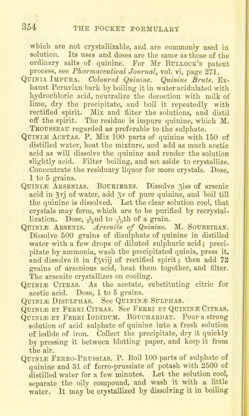 which are not crystallizable, and are commonly used iii solution. Its uses and doses are the same as those of the ordinary salts of quinine. For Mr Bullock's patent process, see Pharmaceutical Journal, vol. vi, page 271. QuiNiA Impuea. Coloured Quinine. Quinine Brute. Ex- haust Peruvian bark by boiling it in water acidulated with hydrochloric acid, neutralize the decoction with milk of lime, dry the precipitate, and boil it repeatedly with rectified spirit. Mix and filter the solutions, and distil off the spirit. The residue is impure quinine, which M. TEOtrssEAtr regarded as preferable to the sulphate. Qttini^ ACEtAS. P. Mix 100 parts of quinine with 150 of distilled water, heat the mixture, and add as much acetic acid as will dissolve the quinine and render the solution slightly acid. Filter boiling, and set aside to crystallize. Concentrate the residuary liquor for more crystals. Dose, 1 to 5 grains. QuiNM Aesenias. B0TJEIBEE3, Dissolve 5iss of arsenic acid in ^vj of water, add 5v of pure quinine, and boil till the quinine is dissolved. Let the clear solution cool, that crystals may form, which are to be purified by recrystal- lization. Dose, -jaUd to -j^jth of a grain. QiriNlffi Aesenis. Arsenite of Quinine. M. Soubeiean. Dissolve 500 grains of disulphate of quinine in distilled water with a few drops of diluted sulphuric acid; preci- pitate by ammonia, wash the precipitated quinia, press it, and dissolve it in f5viij of rectified spirit; then add 72 grains of arsenious acid, heat them together, and filter. The arsenite crystallizes on cooling, QuiNiiE CiTEAS. As the acetate, substituting citric for acetic acid. Dose, 1 to 5 grains. Qtjinijs Distjlphas. See Quinine Sulphas. Quinia et Feeei Citeas, See Feeei et Quinine Citeas. QuiNiJi; ET Feeei Iodidum, Bouchaedat, Pour a strong solution of acid sulphate of quinine into a fresh solution of iodide of iron. Collect the precipitate, dry it quickly by pressing it between blotting paper, and keep it from the air, Quinia Peeeo-Peussias, P. Boil 100 parts of sulphate of quinine and 31 of ferro-prussiate of potash with 2500 of distilled water for a few minutes. Let the solution cool, separate the oily compound, and wash it with a little water. It may be crystallized by dissolving it in boiling