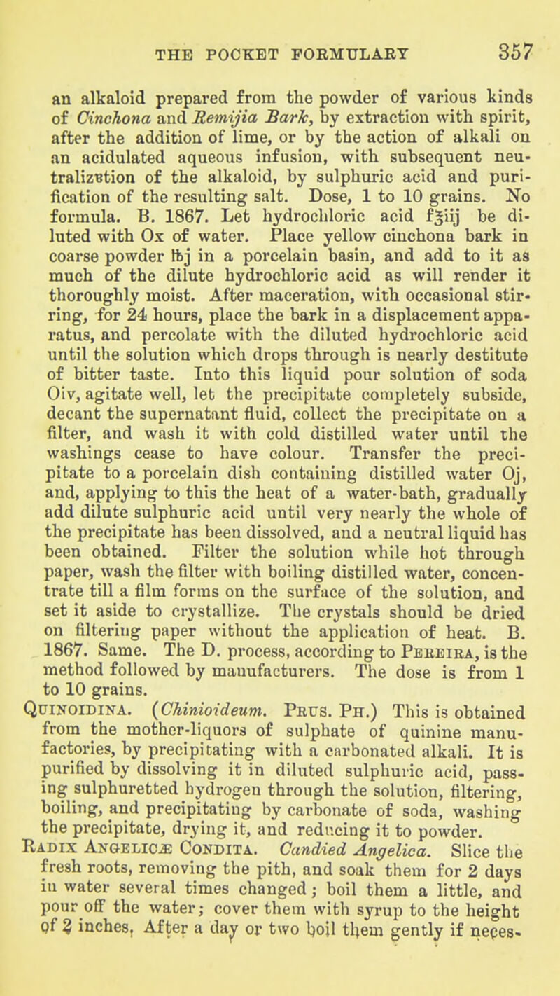 an alkaloid prepared from the powder of various kinds of Cinchona and Jlemijia Bark, by extraction with spirit, after the addition of lime, or by the action of alkali on an acidulated aqueous infusion, with subsequent neu- tralizBtion of the alkaloid, by sulphuric acid and puri- fication of the resulting salt. Dose, 1 to 10 grains. No formula. B. 1867. Let hydrochloric acid fgiij be di- luted with Ox of water. Place yellow cinchona bark in coarse powder ftj in a porcelain basin, and add to it as much of the dilute hydrochloric acid as will render it thoroughly moist. After maceration, with occasional stir* ring, for 24 hours, place the bark in a displacement appa- ratus, and percolate with the diluted hydrochloric acid until the solution which drops through is nearly destitute of bitter taste. Into this liquid pour solution of soda Oiv, agitate well, let the precipitate completely subside, decant the supernatant fluid, collect the precipitate on a filter, and wash ib with cold distilled water until the washings cease to have colour. Transfer the preci- pitate to a porcelain dish containing distilled water Oj, and, applying to this the heat of a water-bath, gradually add dilute sulphuric acid until very nearly the whole of the precipitate has been dissolved, and a neutral liquid has been obtained. Filter the solution while hot through paper, wash the filter with boiling distilled water, concen- trate till a film forms on the surface of the solution, and set it aside to crystallize. Tbe crystals should be dried on filtering paper without the application of heat. B. 1867. Same. The D. process, according to Peeeiea, is the method followed by manufacturers. The dose is from 1 to 10 grains. QuiNOIDiNA. {Chinioideum. Peus. Ph.) This is obtained from the mother-liquors of sulphate of quinine manu- factories, by precipitating with a carbonated alkali. It is purified by dissolving it in diluted sulphuric acid, pass- ing sulphuretted hydrogen through the solution, filtering, boiling, and precipitating by carbonate of soda, washing the precipitate, drying it, and reducing it to powder. Radix Angelica Condita. Candied Angelica. Slice the fresh roots, removing the pith, and soak them for 2 days in water several times changed; boil them a little, and pour off the water; cover them with syrup to the height pf 3 inches. After a dajjr or two Ijoil them gently if nepes-