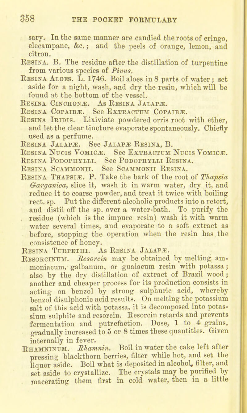 sary. In the same manner are candied the roots of eringo, elecampane, &c.; and the peels of orange, lemon, and citron. Resina. B. The residue after the distillation of turpentine from various species of Pinus. Resina Aloes. L. 1746. Boil aloes in 8 parts of water ; set aside for a night, wash, and dry the resin, which will be found at the bottom of the vessel. Resina Cinchona. As Resina Jalaps:. ReSINA CoPAIBiE. See ExtRACTTTM COPAIBiE. Resina Ieidis. Lixiviate powdered orris root with ether, and let the clear tincture evapoi'ate spontaneously. Chietly used as a perfume. Resina Jalaps. See Jalaps Resina, B. Resina Nttcis Vomicae. See Exteactum: Ntjcis Vomica. Resina Podophtlli. See Podophylli Resina. Resina Scammonii. See Scammonii Resina. Resina THAPSiiE. P. Take the bark of the root of Thapsia Qarganica, slice it, wash it in warm water, dry it, and reduce it to coarse powder, and treat it twice with boiling rect, sp. Put the different alcoholic products into a retort, and distil off the sp. over a water-bath. To purify the . residue (which is the impure resin) wash it with warm water several times, and evaporate to a soft extract as before, stopping the operation when the resin has the consistence of honey. Resina Tuepethi. As Resina Jalaps. Resoecintjm. Resorcin may be obtained by melting am- moniacum, galbanum, or guaiacum resin with potassa; also by the dry distillation of extract of Brazil wood ; another and cheaper process for its production consists in acting on benzol by strong sulphuric acid, whereby benzol disulphonic acid results. On melting the potassium salt of this acid with potassa, it is decomposed into potas- sium sulphite and resorcin. Resorcin retards and prevents fermentation and putrefaction. Dose, 1 to 4 grains, gradually increased to 5 or 8 times these quantities. Given internally in fever. RHAMNiNTnvi. Rhamnin. Boil in water the cake left after pressing blackthorn berries, filter while hot, and set the liquor aside. Boil what is deposited in alcohol^ filter, and set aside to crystallize. The crystals may be purified by . macerating them first in cold water, then in a little