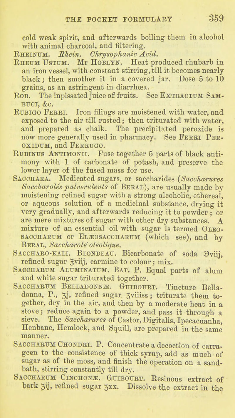 cold weak spirit, and afterwards boiling them in alcohol with animal charcoal, and filtering. Rheinttm. Rhein. ChrysopJianic Acid. Bhetth Usttjm. Mr Hobltn. Heat produced rhubarb in an iron vessel, with constant stirring, till it becomes nearly black; then smother it in a covered jar. Dose 5 to 10 grains, as an astringent in diarrhoea. Bob. The inpissated juice of fruits. See Exteactttm Sam- BTJCT, &c. BiJBiGO Feeei. Iron filings are moistened with water, and exposed to the air till rusted; then triturated with water, and prepared as chalt. The precipitated peroxide is now more generally used in pharmacy. See Feeei Pee- oxiDTJM, and Feeettgo. BrrBiNFS Antimonii. Fuse together 5 parts of black anti- mony with 1 of carbonate of potash, and preserve the lower layer of the fused mass for use. Sacchaea. Medicated sugars, or saccharides {SaccTiarures SaccTiaroles pulverulents of Beeal), are usually made by moistening refined sugar with a strong alcoholic, ethereal, or aqueous solution of a medicinal substance, drying it very gradually, and afterwards reducing it to powder; or are mere mixtures of sugar wibh other dry substances. A mixture of an essential oil with sugar is termed OiEO- sacchaettm: or El^osacchaeum (which see), and by Beeal, Saceharol^ oleolique. Sacchaeo-kali. Blondeatj. Bicarbonate of soda 9viij, refined sugair gviij, carmine to colour; mix. Sacchaetjm: Alttminatttm. Bat. P. Equal parts of alum and white sugar triturated together. Sacchaettm Belladonna. Guibotjet. Tincture Bella- donna, P., 5j, refined sugar 5viiiss; triturate them to- gether, dry in the air, and then by a moderate heat in a stove; reduce again to a powder, and pass it through a sieve. The Saccharures of Castor, Digitalis, Ipecacuanha, Henbane, Hemlock, and Squill, are prepared in the same manner. Sacchaettm Chondei. P, Concentrate a decoction of carra- geen to the consistence of thick syrup, add as much of sugar as of the moss, and finish the operation on a sand- bath, stirring constantly till dry. Sacchaettm Cinchona. Gttibottet. Besinous extract of bark 5ij, refined sugar 3xx. Dissolve the extract in the