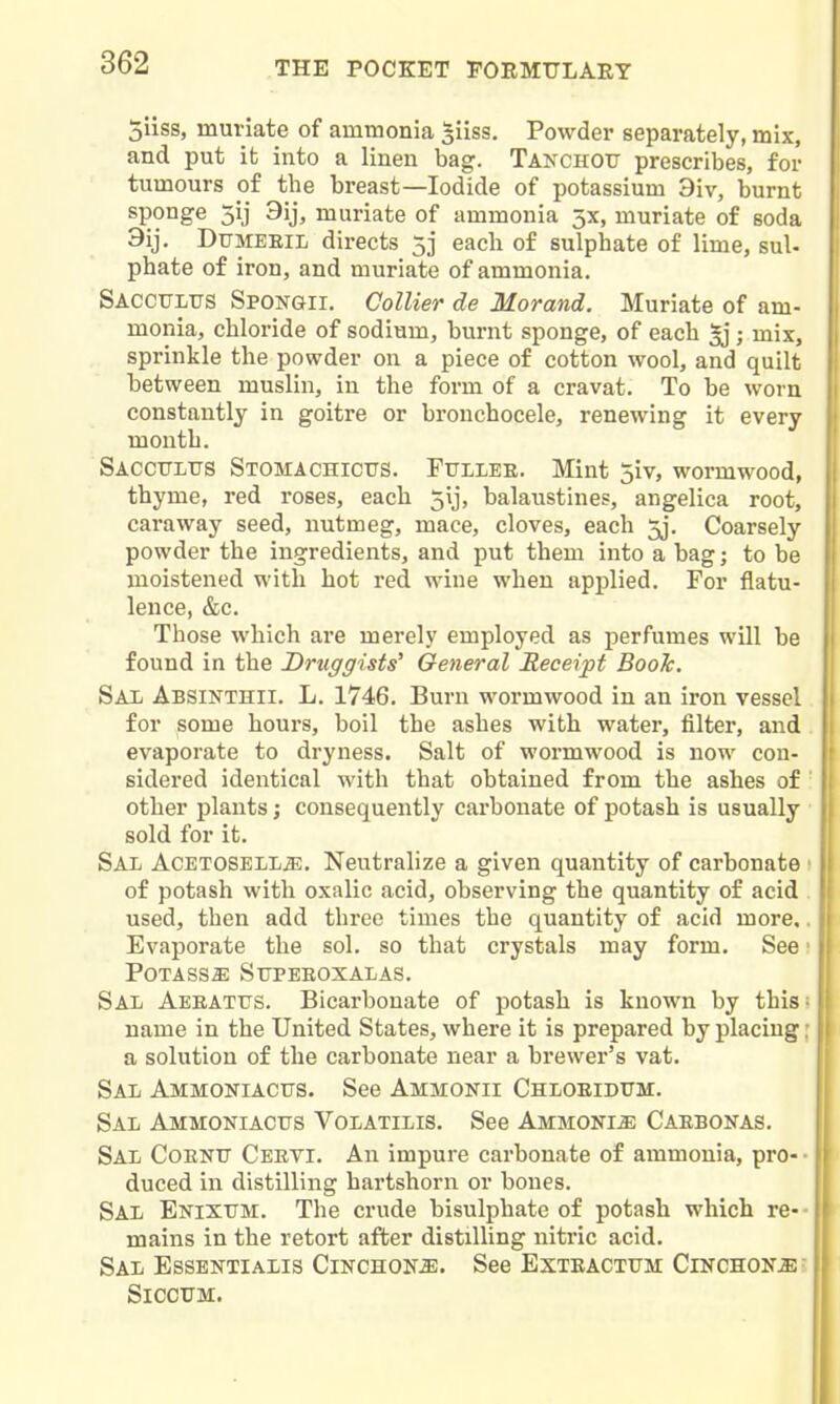 5liss, muriate of ammonia ^iiss. Powder separately, mix, and put it into a linen bag. Takchotj prescribes, for tumours of the breast—Iodide of potassium 9iv, burnt sponge 5ij 9ij, muriate of ammonia 3X, muriate of soda 3ij. Dtjmeeil directs 53 each of sulphate of lime, sul- phate of iron, and muriate of ammonia. Saccultts Spongii. Collier de Morand. Muriate of am- monia, chloride of sodium, burnt sponge, of each ; mix, sprinkle the powder on a piece of cotton wool, and quilt between muslin, in the form of a cravat. To be worn constantly in goitre or bronchocele, renewing it every month. Sacctjlus Stomachictts. Fullee. Mint 5iv, wormwood, thyme, red roses, each 5ij, balaustines, angelica root, caraway seed, nutmeg, mace, cloves, each 5j. Coarsely powder the ingredients, and put them into a bag; to be ' moistened with hot red wine when applied. For flatu- lence, &c. j Those which are merely employed as perfumes will be found in the Druggists' General Receipt Book. Sal Absinthii. L. 1746. Burn wormwood in an iron vessel for some hours, boil the ashes with water, filter, and evaporate to dryness. Salt of wormwood is now con- sidered identical with that obtained from the ashes of ' other plants; consequently carbonate of potash is usually sold for it. Sal ACETOSELLffi. Neutralize a given quantity of carbonate • of potash with oxalic acid, observing the quantity of acid used, then add three times the quantity of acid more,. \ Evaporate the sol. so that crystals may form. See ■ Potass^ Supeeoxalas. Sal Aeeattts. Bicarbonate of potash is known by this; name in the United States, where it is prepared by placing; , a solution of the carbonate near a brewer's vat. ' Sal Ammoniacus. See Ammonii Chloeidxtji. Sal Ammoniactjs Volatilis. See Ammonia Caebonas. Sal Coenu Ceevi. An impure carbonate of ammonia, pro- • i duced in distilling hartshorn or bones. Sal Enixttm. The crude bisulphate of potash which re-- ' mains in the retort after distilling nitric acid. Sal Essentialis Cinchona. See Esteactum Cinchona ' SiCCTTM.