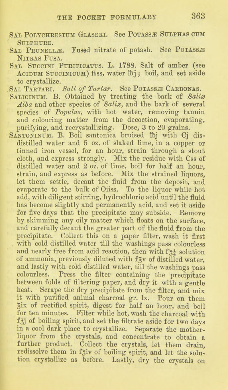 Sal Poitcheestitm: Glaseei. See Potass^ Sulphas cum SULPHUEE. Sal Peunell^. Fused nitrate of potash. See PoTASSiB NiTEAS FUSA. Sal Succini Pueipioatus. L, 1788. Salt of amber (see AciDUM Succinicum) ftss, water ftj ; boil, and set aside to crystallize. Sal Taetaei. Salt of Tartar. See Potass^ Caebonas. Salicinum. B. Obtained by treating the bark of Salix Alba and other species of Salix, and the bark of several species of Pojpulus, with hot water, removing tannin and colouring matter from the decoction, evaporating, purifying, and recrystallizing. Dose, 3 to 20 grains. Santoninum. B. Boil santonica bruised Ibj with Cj dis- distilled water and 5 oz. of slaked lime, in a copper or tinned iron vessel, for an hour, strain through a stout cloth, and express strongly. Mix the residue with Css of distilled water and 2 oz. of lime, boil for half an hour, strain, and express as before. Mix the strained liquors, let them settle, decant the fluid from the deposit, and evaporate to the bulk of Oiiss. To the liquor while hot add, with diligent stirring, hydrochloric acid until the fluid has become slightly and permanently acid, and set it aside for five days that the precipitate may subside. Remove by skimming any oily matter which floats on the surface, and carefully decant the greater part of the fluid from the precipitate. Collect this on a paper filter, wash it first with cold distilled water till the washings pass colourless and nearly free from acid reaction, then with f5^ solution of ammonia, previously diluted with f^v of distilled water, and lastly with cold distilled water, till the washings pass colourless. Press the filter containing the precipitate between folds of filtering paper, and dry it with a gentle heat. Scrape the dry precipitate from the filter, and mix it with purified animal charcoal gr. Ix. Pour on them gix of rectified spirit, digest for half an hour, and boil for ten minutes. Filter while hot, wash the charcoal with f3j of boiling spirit, and set the filtrate aside for two days in a cool dark place to crystallize. Separate the mother- liquor from the crystals, and concentrate to obtain a further product. Collect the crystals, let them drain, redissolve them in f^iv of boiling spirit, and let the solu- tion crystallize as before. Lastly, dry the crystals on