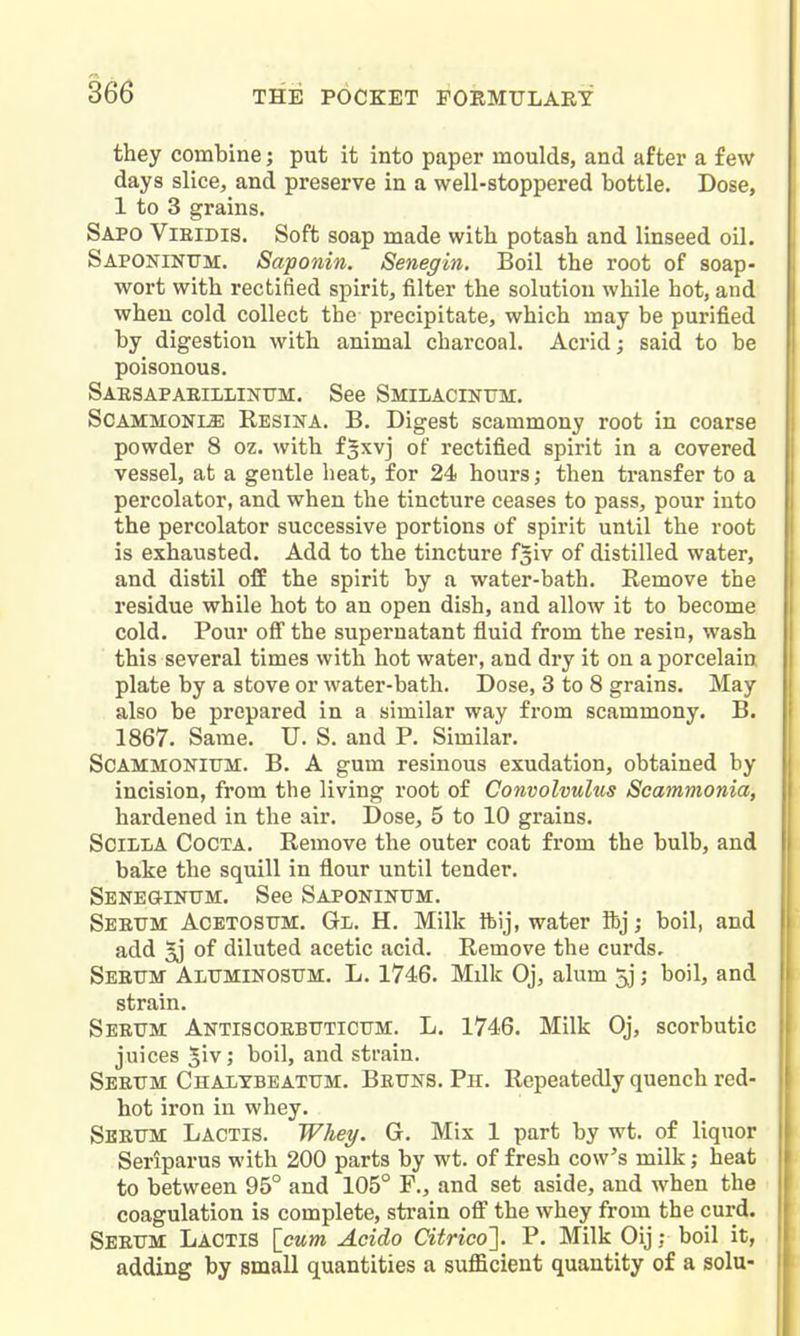 they combine; put it into paper moulds, and after a few days slice, and preserve in a well-stoppered bottle. Dose, 1 to 3 grains. Sapo Vieidis. Soft soap made with potash and linseed oil. Saponinitm. Saponin. Senegin, Boil the root of soap- wort with rectified spirit, filter the solution while hot, and when cold collect the precipitate, which may be purified by digestion with animal charcoal. Acrid; said to be poisonous. SAESAPAEIIil/INUM. See Smilacinttm. SCAMMONIJE Resina. B. Digest scammony root in coarse powder 8 oz. with f^xvj of rectified spirit in a covered vessel, at a gentle heat, for 24 hours; then transfer to a percolator, and when the tincture ceases to pass, pour into the percolator successive portions of spirit until the root is exhausted. Add to the tincture fgiv of distilled water, and distil off the spirit by a water-bath. Remove the residue while hot to an open dish, and allow it to become cold. Pour ofi the supernatant fluid from the resin, wash this several times with hot water, and dry it on a porcelain plate by a stove or water-bath. Dose, 3 to 8 grains. May also be prepared in a similar way from scammony. B. 1867. Same. U. S. and P. Similar. SCAMMOKITJM. B. A gum resinous exudation, obtained by incision, from the living root of Convolvulus Scammonia, hardened in the air. Dose, 5 to 10 grains. SciLLA CoCTA. Remove the outer coat from the bulb, and bake the squill in flour until tender. Sene&intjm. See Saponinttm. Seeum Acetosttm. Gl. H. Milk ftij, water ibj; boil, and i add 5j of diluted acetic acid. Remove the curds. Seeum ALtrMiNosuM. L. 1746. Milk Oj, alum 5.]; boil, and 1 strain. Seetim Antiscoebtjticttm. L. 1746. Milk Oj, scorbutic ; juices 5iv; boil, and strain. Seeum Chalybeatum. Beuns. Ph. Repeatedly quench red- I hot iron in whey. 1 Sbeum Lactis. Whey. G. Mix 1 part by wt. of liquor | Seriparus with 200 parts by wt. of fresh cow's milk; heat \ to between 95° and 105° F., and set aside, and when the | coagulation is complete, sti-ain off the whey from the curd. Seeum LaOTIS [cum Acido Citrico']. P. Milk Oij; boil it, adding by small quantities a sufficient quantity of a sola-