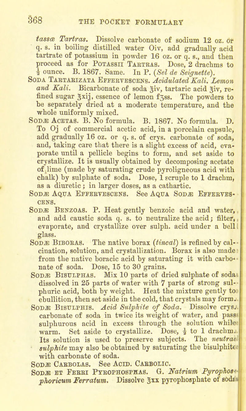 tass(2 Tartras. Dissolve carbonate of sodium 12 oz. or q. s. in boiling distilled water Oiv, add gradually acid tartrate of potassium in powder 16 oz. or q. s., and then proceed as for Potassii Tartbas. Dose, 2 drachma to i ounce. B, 1867. Same. In P. {Sel de Seignette). Soda Taetabizata Effeetescens. Acidulated Kali. Lemon and Kali. Bicarbonate of soda giv, tartaric acid Jiv, re- fined sugar gxij, essence of lemon f3ss. The powders to be separately dried at a moderate temperature, and the whole unifoi'mly mixed. SoDiE AcETAS. B. No formula. B, 1867. No formula. D, To 0] of commercial acetic acid, in a porcelain capsule, add gradually 16 oz. or q. s. of crys. carbonate of soda, aud, taking cai'e that there is a slight excess of acid, eva- porate until a pellicle begins to form, and set aside to crystallize. It is usually obtained by decomposing acetate of ilime (made by saturating crude pyroligneous acid with chalk) by sulphate of soda. Dose, 1 scruple to 1 drachm, as a diuretic ; in larger doses, as a cathartic. SoD^ Aqtta Eppeetescens. See Aqua SoDiE Effeeves- CENS. SoD^ Benzoas. p. Heat gently benzoic acid and water,, and add caustic soda q. s. to neutralize the acid; filtef*, evaporate, and crystallize over sulph. acid under a bell I glass. SoD^ Biboeas. The native borax {tincal) is refined by cal-- cination, solution, and crystallization. Borax is also made: from the native boracic acid by saturating it with carbo-- nate of soda. Dose, 15 to 30 grains. SOD^ BisrLPHAS, Mix 10 parts of dried sulphate of soda, dissolved in 25 parts of water with 7 parts of strong sul- ■ phuric acid, both by weight. Heat the mixture gently too ebullition, then set aside in the cold, that crystals may form.. SODa: BiSTJLPHis. Acid Sulphite of Soda. Dissolve crys.-. carbonate of soda in twice its weight of water, and passs sulphurous acid in excess through the solution while warm. Set aside to crystallize. Dose, ^ to 1 drachm. Its solution is used to preserve subjects. The neutrac ■ sulphite may also be obtained by saturating the bisulphites with carbonate of soda. SOD.E Caebolas. See Acid. Caeboiic. S0D.2E et Feeei Pyeophosphas. G. Natrium PyropTiosi- phoricum Ferratum. Dissolve 2xx pyrophosphate of s6d^i