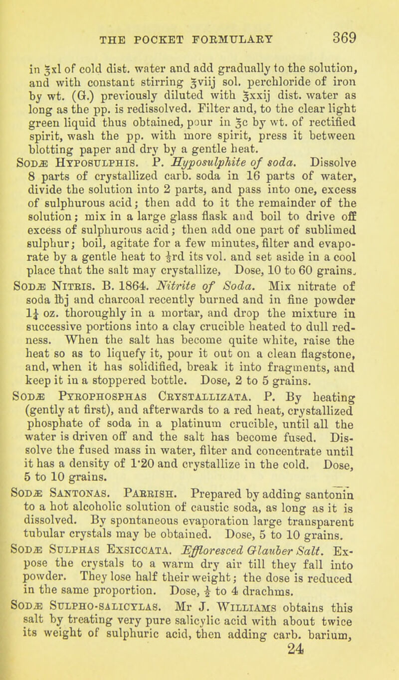 in 3x1 of cold dlst. water and add gradually to the solution, and with constant stirring gviij sol. perchloride of iron by wt. (G.) previously diluted with ^xxij dist. water as long as the pp. is redissolved. Filter and, to the clear light green liquid thus obtained, pour in ^c by wt. of rectified spirit, wash the pp. with more spirit, press it between blotting paper and dry by a gentle heat. SoD^ Hyposttlphis. p. JEyposulphite of soda. Dissolve 8 parts of crystallized carb. soda in 16 parts of water, divide the solution into 2 parts, and pass into one, excess of sulphurous acid; then add to it the remainder of the solution; mix in a large glass flask and boil to drive o££ excess of sulphurous acid; then add one part of sublimed sulphur; boil, agitate for a few minutes,filter and evapo- rate by a gentle heat to ^rd its vol. and set aside in a cool place that the salt may crystallize. Dose, 10 to 60 grains. SOD^ NiTElS. B. 1864. Nitrite of Soda. Mix nitrate of soda ibj and charcoal recently burned and in fine powder 1^ oz. thoroughly in a mortar, and di'op the mixture in successive portions into a clay crucible heated to dull red- ness. When the salt has become quite white, raise the heat so as to liquefy it, pour it out on a clean flagstone, and, when it has solidified, break it into fragments, and keep it in a stoppered bottle. Dose, 2 to 5 grains. SOD^ Pyeophosphas Cetstaxlizata. p. By heating (gently at first), and afterwards to a red heat, crystallized phosphate of soda in a platinum crucible, until all the water is driven off and the salt has become fused. Dis- solve the fused mass in water, filter and concentrate until it has a density of 1*20 and crystallize in the cold. Dose, 5 to 10 grains. Sod a; Santonas. Paeeish. Prepared by adding santonin to a hot alcoholic solution of caustic soda, as long as it is dissolved. By spontaneous evaporation large transparent tubular crystals may be obtained. Dose, 5 to 10 grains. SOD^ Sulphas Exsiccata. Effloresced Glauber Salt. Ex- pose the crystals to a warm dry air till they fall into powder. They lose half their weight; the dose is reduced in the same proportion. Dose, i to 4 drachms. SOD^ SuLPHO-SALiCYiAS. Mr J. WiLLiAMS obtains this salt by treating very pure salicylic acid with about twice its weight of sulphuric acid, then adding carb. barium, 24