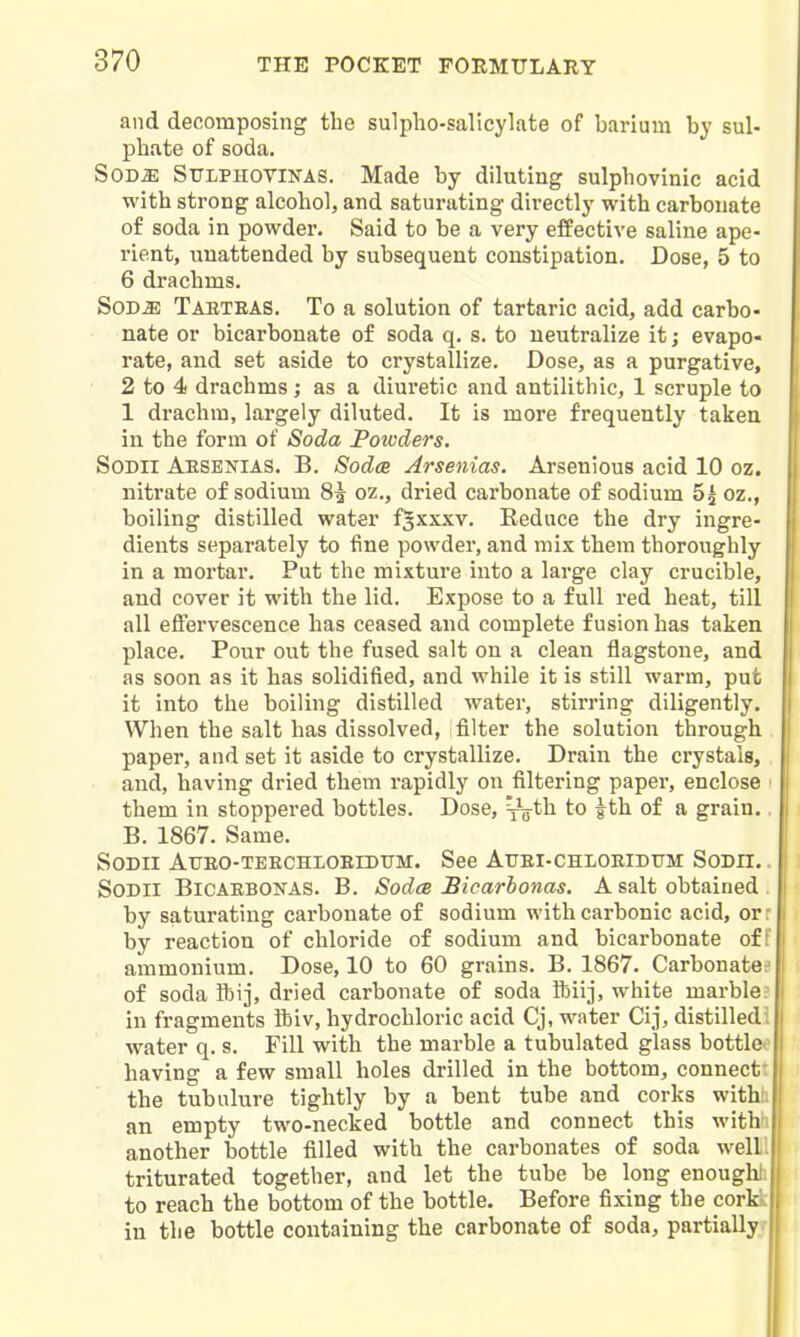 and decomposing the sulpho-salicylate of barium by sul- phate of soda. SOD^ SULPHOVINAS. Made by diluting sulphovinic acid with strong alcohol, and saturating directly with carbonate of soda in powder. Said to be a very effective saline ape- rient, unattended by subsequent constipation. Dose, 5 to 6 drachms. SOD^ Taeteas. To a solution of tartaric acid, add carbo- nate or bicarbonate of soda q. s. to neutralize it; evapo- rate, and set aside to crystallize. Dose, as a purgative, 2 to 4 drachms; as a diuretic and antilithic, 1 scruple to 1 drachm, largely diluted. It is more frequently taken in the form of Soda Powders. SoDii Aesenias. B. Sodce Arsenias. Arsenious acid 10 oz. nitrate of sodium 8^ oz,, dried carbonate of sodium 5^ oz., boiling distilled water f^xxxv. Reduce the dry ingre- dients separately to fine powder, and mix them thoroughly in a mortar. Put the mixture into a large clay crucible, and cover it with the lid. Expose to a full red heat, till all effervescence has ceased and complete fusion has taken place. Pour out the fused salt on a clean flagstone, and as soon as it has solidified, and while it is still warm, put it into the boiling distilled water, stirring diligently. When the salt has dissolved, filter the solution through paper, and set it aside to crystallize. Drain the crystals, and, having dried them rapidly on filtering paper, enclose them in stoppered bottles. Dose, ^g-th to ^th of a grain. B. 1867. Same. SoDii Atjeo-teechloeiditm. See Auei-chloeidttm Sodii. . SODII BlCAEBONAS. B. SodcB Bicarhonas. A salt obtained . by saturating carbonate of sodium with carbonic acid, orr by reaction of chloride of sodium and bicarbonate of I ammonium. Dose, 10 to 60 grains. B. 1867. Carbonate.- of soda Sbi], dried carbonate of soda ibiij, white marble? in fragments Ibiv, hydrochloric acid Cj, water Cij, distilledi water q. s. Fill with the marble a tubulated glass bottleo having a few small holes drilled in the bottom, connect: the tubulure tightly by a bent tube and corks with;, an empty two-necked bottle and connect this withi another bottle filled with the carbonates of soda well', triturated together, and let the tube be long enoughl to reach the bottom of the bottle. Before fixing the cort. in the bottle containing the carbonate of soda, partially