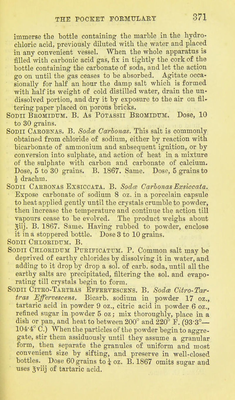 immerse the bottle containing the marble in the hydro- chloric acid, previously diluted with the water and placed in any convenient vessel. When the whole apparatus is filled with carbonic acid gas, fix in tightly the cork of the bottle containing the carbonate of soda, and let the action go on until the gas ceases to be absorbed. Agitate occa- sionally for half an hour the damp salt which is formed with half its weight of cold distilled water, drain the un- dissolved portion, and dry it by exposure to the air on fil- tering paper placed on porous bricks. SoDii Beomidum. B. As Potassii Beomidum. Dose, 10 to 30 grains. SoDii Caeobnas. B. SodcB Carbonas. This salt is commonly obtained from chloride of sodium, either by reaction with bicarbonate of ammonium and subsequent ignition, or by conversion into sulphate, and action of heat in a mixture of the sulphate with carbon and carbonate of calcium. Dose, 5 to 30 grains. B. 1867. Same. Dose, 5 grains to \ drachm. SODii Caebonas ExSICCATA. B. SodcR Carbonas Exsiceata. Expose carbonate of sodium 8 oz. in a porcelain capsule to heat applied gently until the crystals crumble to powder, then increase the temperatui'e and continue the action till vapours cease to be evolved. The product weighs about 5iij. B. 1867. Same. Having rubbed to powder, enclose it in a stoppered bottle. Dose 3 to 10 grains. SoDii Chloeidtjimc. B. SoDii CHLOEiDtTM PuEiFiCATTTM. P. Common salt may be deprived of earthy chlorides by dissolving it in water, and adding to it drop by drop a sol, of carb. soda, until all the earthy salts are precipitated, filtering the sol. and evapo- rating till crystals begin to form. SoDii Citeo-Taeteas Effeevescens. B. Sodoe Citro-Tar- tras Effervescens. Bicarb, sodium in powder 17 oz., tartaric acid in powder 9 oz., citric acid in powder 6 oz., refined sugar in powder 5 oz; mix thoroughly, place in a dish or pan, and heat to between 200° and 220° F. (93'3°— 104--4° C.) When the particles of the powder begin to aggre- gate, stir them assiduously until they assume a granular form, then separate the granules of uniform and most convenient size by sifting, and preserve in well-closed bottles. Dose 60 grains to \ oz. B. 1867 omits sugar and uses 5viij of tartaric acid. I
