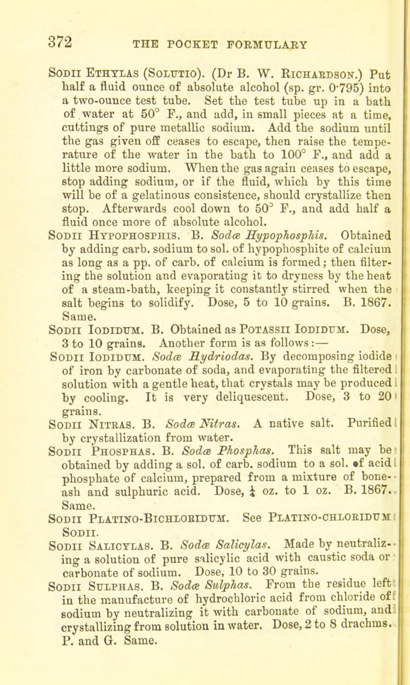 SoDii Ethylas (Soltttio). (Dr B. W. Richaedson.) Put half a fluid ounce of absolute alcohol (sp. gr. 0-795) into a two-ounce test tube. Set the test tube up in a bath of water at 50° P., and add, in small pieces at a time, cuttings of pure metallic sodium. Add the sodium until the gas given ofE ceases to escape, then raise the tempe- rature of the water in the bath to 100° F., and add a little more sodium. When the gas again ceases to escape, stop adding sodium, or if the fluid, which by this time will be of a gelatinous consistence, should crystallize then stop. Afterwards cool down to 50° F., and add half a fluid once more of absolute alcohol. SoDii Hypophosphis. B. Sodce HypophospMs. Obtained by adding carb, sodium to sol. of hypophosphite of calcium as long as a pp. of carb. of calcium is formed; then filter- ing the solution and evaporating it to dryness by the heat of a steam-bath, keeping it constantly stirred when the salt begins to solidify. Dose, 5 to 10 grains. B. 1867. Same. SODii loDiDTTM. B. Obtained as Potassii Iodidttm. Dose, 3 to 10 grains. Another form is as follows:— SoDii Iodidttm. SodcB Mydriodas. By decomposing iodide ■ of iron by carbonate of soda, and evaporating the filtered I solution with a gentle heat, tbat crystals may be produced i by cooling. It is very deliquescent. Dose, 3 to 201 grains. SODil NiTRAS. B. Sodce Nitras. A native salt. Purified 1 by crystallization from water. SoDlI Phosphas. B. SodcB Phosphas. This salt may be- obtained by adding a sol. of carb. sodium to a sol. •f acidl phosphate of calcium, prepared from a mixture of bone- • ash and sulphuric acid. Dose, \ oz. to 1 oz. B. 1867.. Same. SoDii Platino-Bichloeidttm. See Pxatino-chloeidtjhi SODII. SoDii Salicylas. B. SodcB Salicylas. Made by neutraliz-- ing a solution of pure salicylic acid with caustic soda or • carbonate of sodium. Dose, 10 to 30 grains. SoDii Sulphas. B. Sodce Sulphas. From the residue leftt in the manufacture of hydrochloric acid from chloride off sodium by neutralizing it with carbonate of sodium, audi crystallizing from solution in water. Dose, 2 to 8 drachms.. P. and G. Same.