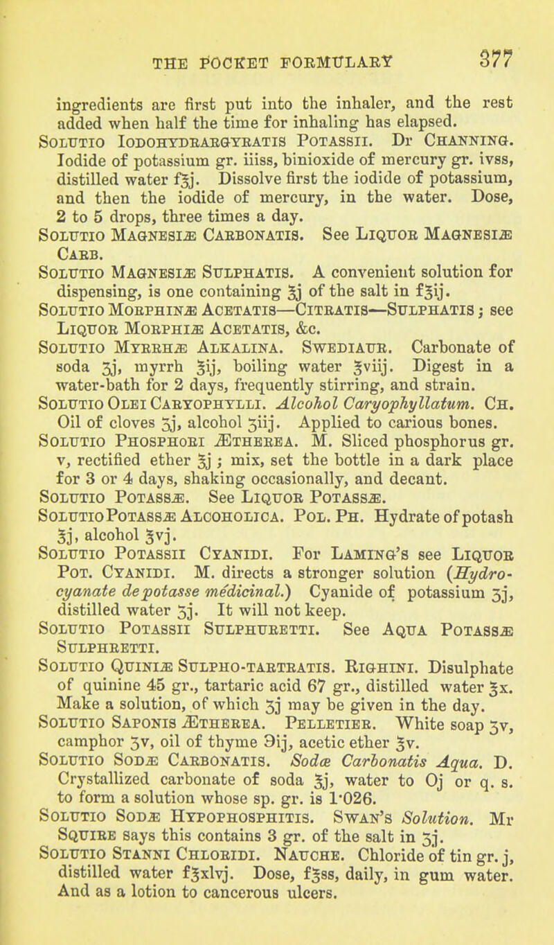 ingredients are first put into the inhaler, and the rest added when half the time for inhaling has elapsed. SOLTJTIO lODOHYDEAE&YRATIS POTASSII. Dr ChANNING. Iodide of potassium gr. iiiss, binioxide of mercury gr. ivss, distilled water f§j. Dissolve first the iodide of potassium, and then the iodide of mercury, in the water. Dose, 2 to 5 drops, three times a day. SoLTTTio Magnesia Caebonatis. See Liqtjoe Magnesia Caeb. SoLUTio Magnesia Sitlphatis. A convenient solution for dispensing, is one containing 5j of the salt in f^ij. SOLTTTIO MOEPHIN^ ACETATIS—CiTRATIS—SUIPHATIS J 866 LiQtTOE MOEPHI^ ACETATIS, &C. SoLUTio MYEEHiE Alkalina. Swediatje. Carbonate of soda 3j, myrrh §ij, boiling water ^viij. Digest in a water-bath for 2 days, frequently stirring, and strain. SoLUTio Olei Caeyophylli. Alcohol Caryophyllatum. Ch. Oil of cloves 5j, alcohol 5iij. Applied to carious bones. SOLtJTio Phosphoei ^Etheeea. M. Sliced phosphorus gr. V, rectified ether 5j ; mix, set the bottle in a dark place for 3 or 4 days, shaking occasionally, and decant. SoLTJTio PoTAssiE. See Liqtjoe Potass^. SoLTJTio Potass^ Alcohoiica. Pol. Ph. Hydrate of potash 5], alcohol 5vj. SoLTJTio PoTASsii Cyanidi. For Laming's see Liqttoe Pot. Cyanidi. M. directs a stronger solution {Kydro- cyanate depotasse medicinal.) Cyanide of potassium 3j, distilled water 53. It will not keep. SoLUTio PoTASsii SuLPHUEETTi. See Aqua Potass^ SUIPHEETTI. SoiUTio Qttini^ Stjlpho-taeteatis. RiGHiNi. Disulphate of quinine 45 gr., tartaric acid 67 gr., distilled water gx. Make a solution, of which 53 may be given in the day. SoLTJTio Saponis ^theeea. Pelletiee. White soap 3v, camphor 3v, oil of thyme 9ij, acetic ether ^v. SOLUTio SoDiE Caebonatis. SodcB Carhonatis Aqua. D. Crystallized carbonate of soda 5j> water to Oj or q. s. to form a solution whose sp. gr. is 1*026. SoLTTTio SoD^ Hypophosphitis. Swan's Solution. Mr Sqtjiee says this contains 3 gr. of the salt in 53. SoLTJTio Stanni Chloeidi. Nauche. Chloride of tin gr. j, distilled water f^xlvj. Dose, f^ss, daily, in gum water. And as a lotion to cancerous ulcers.