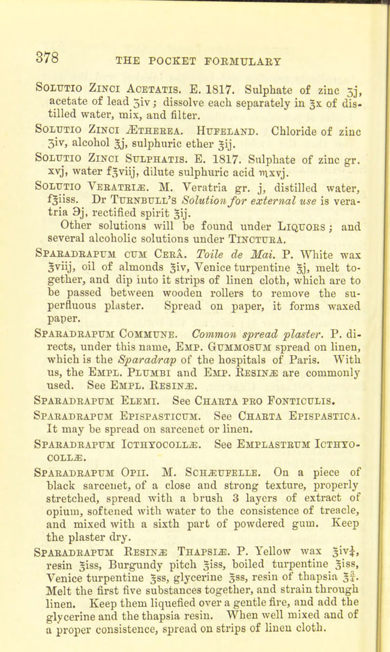 SoiUTio ZiNCi AcETATis. E. 1817. Sulphate of zinc 5j, acetate of lead jiv; dissolve each separately in of dis- tilled water, mix, and filter. SoLTJTio ZiNCi ^THEEEA. Htjpeland. Chloride of zinc 3iv, alcohol ^j, sulphuric ether |ij. SOLtTTlO ZiNCi SiTLPHATlS. E. 1817. Sulphate of zinc gr. xvj, water f^viij, dilute sulphuric acid inxvj. SoiiUTlO Veeatbi^. M. Veratria gr. j, distilled water, f^iiss. Dr Tttenbull's Solution for external use is vera- tria 9j, rectified spirit Other solutions will be found under Liqtjoes ; and several alcoholic solutions under Tincttjea. Spaeadeaptjm cum Ceea. Toile de Mai. P. White wax 5viij, oil of almonds ^iv, Venice turpentine Ij, melt to- gether, and dip into it strips of linen cloth, which are to be passed between wooden rollers to remove the su- perfluous plaster. Spread on paper, it forms waxed paper. Spaeadeaptjm Commune. Common spread plaster. P. di- rects, under this name, Emp. Gummosum spread on linen, which is the Sparadrap of the hospitals of Paris. With us, the Empl. PiiUMBi and Emp. RESiNiE are commonly used. See Empl. Resins. Spaeadeapum Elemi. See Chaeta peo Fonticuiis. Spaeadeapum Epispasticum. See Chaeta Epispastica. It may be spread on sarcenet or linen. Spaeadeapum Icthyocoll^. See Empiasteum Icthto- COLL^. Spaeadeapum Opii. M. Sch^upelle. On a piece of black sarcenet, of a close and strong texture, properly stretched, spread with a brush 3 layers of extract of opium, softened with water to the consistence of treacle, and mixed Avith a sixth part of powdered gum. Keep the plaster dry. Spaeadeapum Resins Thapsi^. P. Yellow wax giv^, resin §iss. Burgundy pitch siss, boiled turpentine siss, Venice turpentine 5SS, glycerine 3SS, resin of thapsia 3^. Melt the first five substances together, and strain through linen. Keep them liquefied over a gentle fire, and add the glycerine and the thapsia resiu. When well mixed and of a proper consistence, spread on strips of linen cloth.