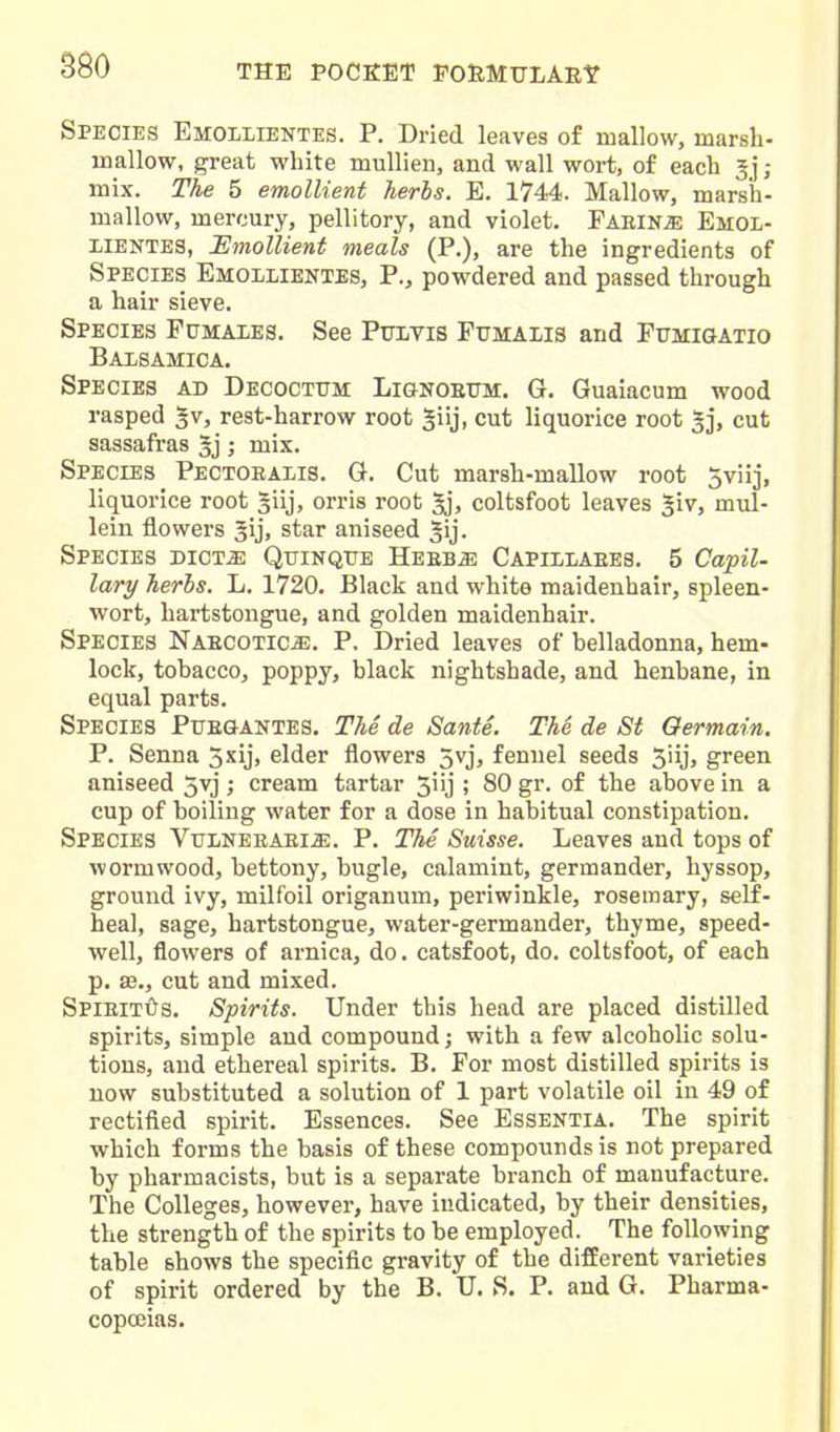 Species Emollientes. P. Dried leaves of mallow, marsh- mallow, great white mullien, and wall wort, of each 5J ; mix. The 5 emollient herbs. E. 1744. Mallow, marsh- mallow, mercury, pellitory, and violet. Faring Emol- lientes, Emollient meals (P.), are the ingredients of Species Emollientes, P., powdered and passed through a hair sieve. Species Fumaies. See Pulvis Fttmaiis and Fumigatio Baisamica. Species ad Decoctum Lignoettm. G. Guaiacum wood rasped gv, rest-harrow root giij, cut liquorice root 5], cut sassafras 5j; mix. Species Pectoralis. G. Cut marsh-mallow root Sviij, liquorice root ^iij, orris root coltsfoot leaves ^iv, mul- lein flowers star aniseed ^ij. Species dict^ Qttinqite Heeb^ Capillaees, 5 Capil- lary herbs. L. 1720. Black and white maidenhair, spleen- wort, hartstongue, and golden maidenhair. Species Naecotic^. P. Dried leaves of belladonna, hem- lock, tobacco, poppy, black nightshade, and henbane, in equal parts. Species Puegantes. T7ie de SantS. The de St Germain, P. Senna 5xij, elder flowers 3vj, fennel seeds 5iij, green aniseed 5vj ; cream tartar 51 ij ; 80 gr. of the above in a cup of boiling water for a dose in habitual constipation. Species Vulneeaei^. P. The Suisse. Leaves and tops of wormwood, bettony, bugle, calamint, germander, hyssop, ground ivy, milfoil origanum, periwinkle, rosemary, self- heal, sage, hartstongue, water-germander, thyme, speed- well, flowers of arnica, do. catsfoot, do. coltsfoot, of each p. as., cut and mixed. SPlEiTtfS. Spirits. Under this head are placed distilled spirits, simple and compound; with a few alcoholic solu- tions, and ethereal spirits. B. For most distilled spirits is now substituted a solution of 1 part volatile oil in 49 of rectified spirit. Essences. See Essentia. The spirit which forms the basis of these compounds is not prepared by pharmacists, but is a separate branch of manufacture. The Colleges, however, have indicated, by their densities, the strength of the spirits to be employed. The following table shows the specific gravity of the different varieties of spirit ordered by the B. U. S. P. and G. Pharma- copoeias.