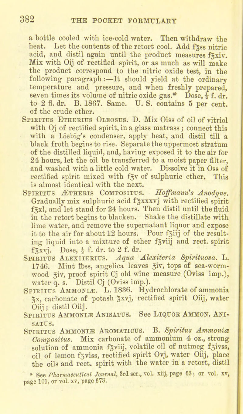 a bottle cooled with ice-cold water. Then withdraw the heat. Let the contents of the retort cool. Add f^ss nitric acid, and distil again until the product measures f^xiv. Mix with Oij of rectified spirit, or as much as will make the product correspond to the nitric oxide test, in the following paragraph:—It should yield at the ordinary- temperature and pressure, and when freshly prepared, seven times its volume of nitric oxide gas.* Dose, i f, dr. to 2 fl. dr. B. 1867. Same. U. S. contains 5 per cent, of the crude ether. Spieitus Etheeitts Oleosus. D. Mix Oiss of oil of vitriol with Oj of rectified spirit, in a glass matrass; connect this with a Liebig's condenser, apply heat, and distil till a black froth begins to rise. Separate the uppermost stratum of the distilled liquid, and, having exposed it to the air for 24 hours, let the oil be transferred to a moist paper filter, and washed with a little cold water. Dissolve it in Oss of rectified spirit mixed with f^v of sulphuric ether. This is almost identical with the next. SpiEiTtrs .SItheeis Compositus. Soffmann^s Anodyne. Gradually mix sulphuric acid f^xxxvj with rectified spirit f5xl, and let stand for 24 hours. Then distil until the fluid in the retort begins to blacken. Shake the distillate with lime water, and remove the supernatant liquor and expose it to the air for about 12 hours. Pour f^iij of the result- ing liquid into a mixture of ether fsviij and rect, spirit fgxvj. Dose, i f. dr. to 2 f. dr. Spieitus Alexiteeius. Aqua Alexiteria Spirituosa. L. 1746. Mint Ibss, angelica leaves giv, tops of sea-worm- wood 5iv, proof spirit Cj old wine measure (Oviss imp.), water q. s. Distil Cj (Oviss imp.). Spieitus Ammonia. L. 1836. Hydrochlorate of ammonia §x, carbonate of potash sxvj, rectified spirit Oiij, water Oiij; distil Oiij. Spieitus Ammonia Anisatus. See Liquoe Ammon. Ani- SATUS. Spieitus Ammonia Aeomaticus. B. Spiritus AmmonicB Compositus. Mix carbonate of ammonium 4 oz., strong solution of ammonia fsviij, volatile oil of nutmeg f5ivss, oil of lemon fjviss, rectified spirit Ovj, water Oiij, place the oils and rect. spirit with the water in a retort, distil * See Pharmaceutical Journal, 3rd ser., vol. xiij, page 63; or vol. xv, page 101, or vol. xv, page 673.