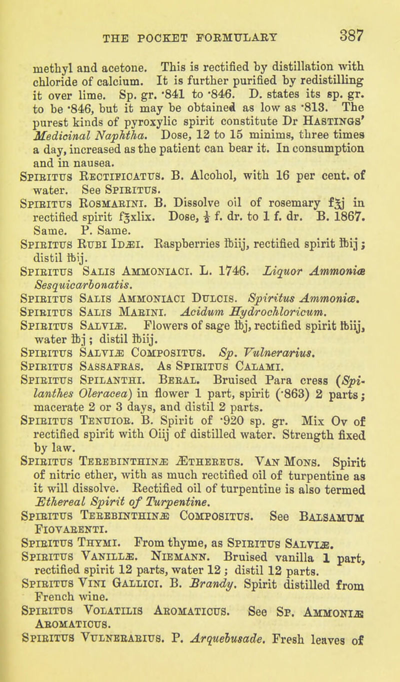 methyl and acetone. This is rectified by distillation with chloride of calcium. It is further purified by redistilling it over lime. Sp. gr. '841 to -846. D, states its sp. gr. to be '846, but it may be obtained as low as '813. The purest kinds of pyroxylic spirit constitute Dr Hastikgs* Medicinal Naphtha. Dose, 12 to 15 minims, three timea a day, increased as the patient can bear it. In consumption and in nausea. Spieittjs Eectipioatus. B. Alcohol, with 16 per cent, of water. See Spieitus. Spibitus Rosmarini. B. Dissolve oil of rosemary f^* in rectified spirit fSxlix. Dose, i f. dr. to 1 f. dr. B. 1867. Same. P. Same. Spieittjs Ritbi Id^i. Raspberries Ibiij, rectified spirit ibij; distil ftij. Spieitus Salis Ammoniaci. L. 1746. Liquor AmmonicB Sesquicarbonatis. Spieittts Saiis Ammoniaci Dttlcis. Spiritus Ammonics. Spieitus Salis Maeini. Acidum Hydrochloricum. Spieitus Saxvls:. Flowers of sage ibj, rectified spirit Ibiij, water ibj ; distil ibiij. Spieitus Salti^ Compositus. Sp. Vulnerarius. Spieitus Sassafeas. As Spieitus Calami. Spieitus Spilanthi. Beeal. Bruised Para cress {Spi' lanthes Oleraoea) in flower 1 part, spirit (•863) 2 parts j macerate 2 or 3 days, and distil 2 parts. Spieitus Tekuioe. B. Spirit of -920 sp. gr. Mix Ov of rectified spirit with Oiij of distilled water. Strength fixed by law. Spieitus Teeebinthin^ ^Etheeeus. Van Mons. Spirit of nitric ether, with as much rectified oil of turpentine as it will dissolve. Rectified oil of turpentine is also termed JEthereaL Spirit of Turpentine. Spieitus Teeebinthinje Compositus. See Baisamtjm FlOVAEENTI. Spieitus Thymi. From thyme, as Spieitus Salvlss. Spieitus Vanilla!. Niemann. Bruised vanilla 1 part, rectified spirit 12 parts, water 12 ; distil 12 parts. Spieitus Vini Gallici. B. Brandy. Spirit distilled from French wine. Spieitus Volatilis Aeomatious. See Sp. Ammonia Aeomatious. Spieitus Vulneeaeius. P. Arquehusade. Fresh leaves of