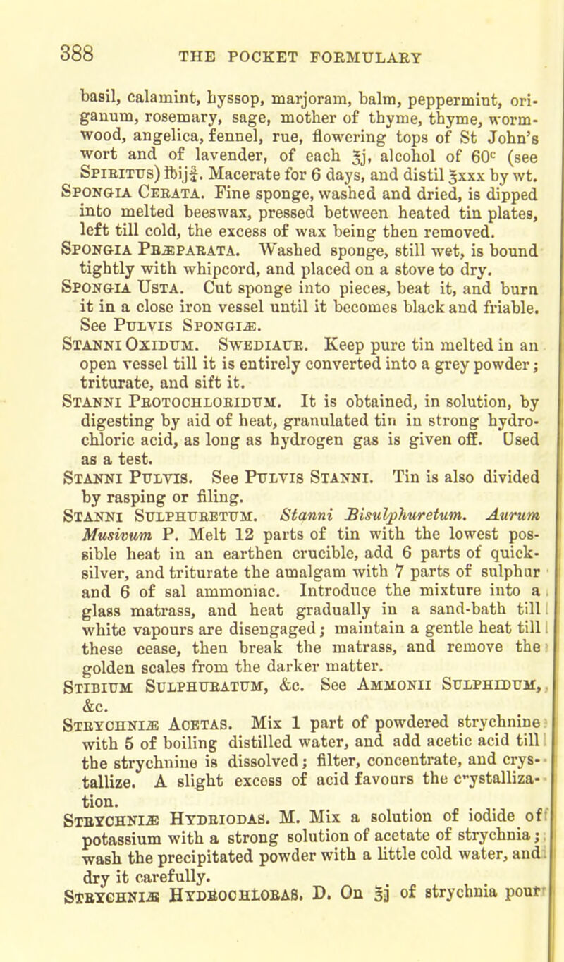 basil, calamint, byssop, marjoram, balm, peppermint, ori- ganum, rosemary, sage, mother of thyme, thyme, worm- wood, angelica, fennel, rue, flowering tops of St John's wort and of lavender, of each *j, alcohol of 60 (see Spieittis) ibiji. Macerate for 6 days, and distil 5xxx by wt. Sponq-ia Cebata. Fine sponge, washed and dried, is dipped into melted beeswax, pressed between heated tin plates, left till cold, the excess of wax being then removed. Spongia Pbjepaeata. Washed sponge, still wet, is bound tightly with whipcord, and placed on a stove to dry. Spongia Usta. Cut sponge into pieces, beat it, and bura it in a close iron vessel until it becomes black and friable. See PtJLVis Spongia. SxANNi OxiDTTM. SwEDiATTE. Keep pure tin melted in an open vessel till it is entirely converted into a grey powder; triturate, and sift it. Stanni Peotochloeidum. It is obtained, in solution, by digesting by aid of heat, granulated tin in strong hydro- chloric acid, as long as hydrogen gas is given off. Used as a test. Stanni Pttlvis. See Pulvis Stanni. Tin is also divided by rasping or filing. Stanni Stophtjeetum. Stanni Bisulphtiretum. Aurum Musivum P. Melt 12 parts of tin with the lowest pos- sible heat in an earthen crucible, add 6 parts of quick- silver, and triturate the amalgam with 7 parts of sulphur and 6 of sal ammoniac. Introduce the mixture into a . glass matrass, and heat gradually in a sand-bath till i white vapours are disengaged; maintain a gentle heat till 1 these cease, then break the matrass, and remove the ? golden scales from the darker matter. Stibium: Sulphueatum, &c. See Ammonii Stjiphidtjm, , &c. Steychni^ Acetas. Mix 1 part of powdered strychnine; with 5 of boiling distilled water, and add acetic acid till! the strychnine is dissolved; filter, concentrate, and crys- • tallize. A slight excess of acid favours the c-ystalliza- • tion. SlBYCHNliE Hydbiodas. M. Mix a solution of iodide off potassium with a strong solution of acetate of strychnia;, wash the precipitated powder with a little cold water, and. dry it carefully. Stbychni-b HYDBOCHtOBAS. D. On 33 0^ strychnia poutr