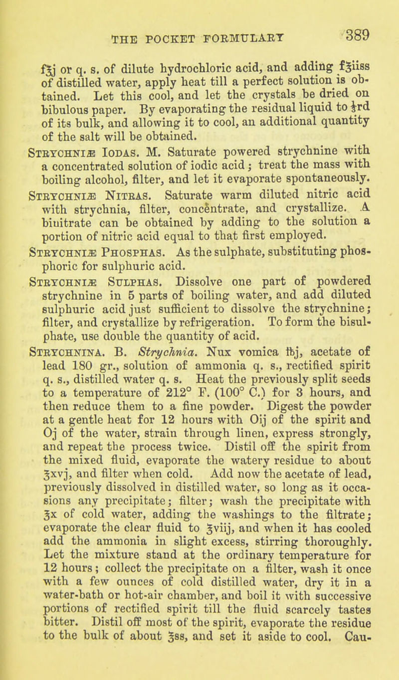 or q. s. of dilute hydrochloric acid, and adding fSiiss of distilled water, apply heat till a perfect solution is ob- tained. Let this cool, and let the crystals be dried on bibulous paper. By evaporating the residual liquid to Jrd of its bulk, and allowing it to cool, an additional quantity of the salt will be obtained. STETCHNias loDAS. M. Saturate powered strychnine with a concentrated solution of iodic acid; treat the mass with boiling alcohol, filter, and let it evaporate spontaneously. Stetchnije Niteas. Saturate warm diluted nitric acid with strychnia, filter, concentrate, and crystallize. A biuitrate can be obtained by adding to the solution a portion of nitric acid equal to that first employed. Stetchki-S) Phosphas. As the sulphate, substituting phos- phoric for sulphuric acid. Steychni^ Sulphas. Dissolve one part of powdered strychnine in 5 parts of boiling water, and add diluted sulphuric acid just sufficient to dissolve the strychnine; filter, and crystallize by refrigeration. To form the bisul- phate, use double the quantity of acid. Steychkina. B. Strychnia. Nux vomica ftj, acetate of lead 180 gr., solution of ammonia q. s., rectified spirit q. s., distilled water q. s. Heat the previously split seeds to a temperature of 212° F. (100° C.) for 3 hours, and then reduce them to a fine powder. Digest the powder at a gentle heat for 12 hours with Oij of the spirit and Oj of the water, strain through linen, express strongly, and repeat the process twice. Distil off the spirit from the mixed fluid, evaporate the watery residue to about Jxvj, and filter when cold. Add now the acetate of lead, previously dissolved in distilled water, so long as it occa- sions any precipitate; filter; wash the precipitate with 3x of cold water, adding the washings to the filtrate; evaporate the clear fiuid to 5viij> and when it has cooled add the ammonia in slight excess, stirring thoroughly. Let the mixture stand at the ordinary temperature for 12 hours; collect the precipitate on a filter, wash it once with a few ounces of cold distilled water, dry it in a water-bath or hot-air chamber, and boil it with successive portions of rectified spirit till the fluid scarcely tastes bitter. Distil off most of the spirit, evaporate the residue to the bulk of about gss, and set it aside to cool. Cau-