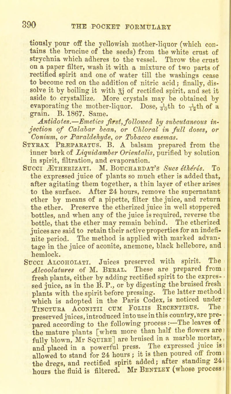 tiously pour ofB the yellowish mother-liquor (which con- tains the brncine of the seeds) from the white crust of strychnia which adheres to the vessel. Throw the crust on a, paper filter, wash it with a mixture of two parts of rectified spirit and one of water till the washings cease to become red on the addition of nitric acid; finally, dis- solve it by boiling it with ^ of rectified spirit, and set it aside to crystallize. More crystals may be obtained by evaporating the mother-liquor. Dose, -g^^th to -j^th of a grain. B. 1867. Same. Antidotes.—Emetics Jirsf, followed hy subcutaneous in- jection of Calabar bean, or Chloral in full doses, or Conium, or Paraldehyde, or Tobacco enemas. Styeax PEiEPABATUS. B. A balsam prepared from the ' inner bark of Liquidamber Orientalis, purified by solution in spirit, filtration, and evaporation. SiTCCi ^THERIZATI. M. Boitchaedat's Sucs itheres. To the expressed juice of plants so much ether is added that, after agitating them together, a thin layer of ether arises to the surface. After 24 hours, remove the supernatant ether by means of a pipette, filter the juice, and return the ether. Preserve the etherized juice in well stoppered bottles, and when any of the juice is required, reverse the bottle, that the ether may remain behind. The etherized juices are said to retain their active properties for an indefi- nite period. The method is applied with marked advan- tage in the juice of aconite, anemone, black hellebore, and hemlock. Srcci AlcohOlati. Juices preserved with spirit. The Alcoolatures of M. Beeal. These are prepared from fresh plants, either by adding rectified spirit to the expres- sed juice, as in the B. P., or by digesting the bruised fresh plants with the spirit before pressing. The latter method which is adopted in the Paris Codex, is noticed under TiNCTTJEA ACONITII CUM Foiiis Recentibtts. The preserved juices, introduced into use in this country, are pre- pared according to the following process:—The leaves of the mature plants [when more than half the flowers are; fully blown, Mr Sqttiee] are bruised in a marble mortar,. and placed in a powerful press. The expressed juice is; allowed to stand for 24 hours ; it is then poured ofi from» | the dregs, and rectified spirit added; after standmg 24J hours the fluid is filtered. Mr Bentley (whose process-