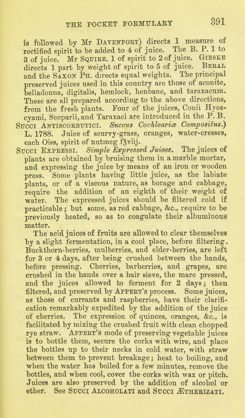 is followed by Mr Davenpobt) directs 1 measure of rectified spirit to be added to 4 of juice. The B. P. 1 to 3 of juice. Mr Squiee, 1 of spirit to 2 of juice. GlESKE directs 1 part by weight of spirit to 5 of juice. BeraIj and the Saxok Ph. directs equal weights. The principal preserved juices used in this country are those of aconite, belladonna, digitalis, hemlock, henbane, and taraxacum. These are all prepared according to the above directions, from the fresh plants. Four of the juices, Conii Hyos- cyami, Scoparii, and Taraxaci are introduced in the P. B. Sircci Antiscorbtttici. Succus Cochlearia Compositus,) L. 1788. Juice of scurvy-grass, oranges, water-cresses, each Oiss, spirit of nutmeg f^viij. Sircci ExPEESSi. Simple Expressed Juioes. The juices of plants are obtained by bruising them in a marble mortar, and expressing the juice by means of an iron or wooden press. Some plants having little juice, as the labiate plants, or of a viscous nature, as borage and cabbage, require the addition of an eighth of their weight of water. The expressed juices should be filtered cold if practicable; but some, as red cabbage, &c., require to be previously heated, so as to coagulate their albuminous matter. The acid juices of fruits are allowed to clear themselves by a slight fermentation, in a cool place, before filtering. Buckthorn-berries, mulberries, and elder-berries, are left for 3 or 4 days, after being crushed between the hands, before pressing. Cherries, barberries, and grapes, are crushed in the hands over a hair sieve, the marc pressed, and the juices allowed to ferment for 2 days; then filtered, and preserved by Appeet's process. Some juices, as those of currants and raspberries, have their clarifi- cation remarkably expedited by the addition of the juice of cherries. The expression of quinces, oranges, &c., is facilitated by mixing the crushed fruit with clean chopped rye straw. Appeet's mode of preserving vegetable juices is to bottle them, secure the corks with wire, and place the bottles up to their necks in cold water, with straw between them to prevent breakage; heat to boiling, and when the water has boiled for a few minutes, remove the bottles, and when cool, cover the corks with wax or pitch. Juices are also preserved by the addition of alcohol or ether. See Succi Axcoholati and Suoci .SIthbeizati.