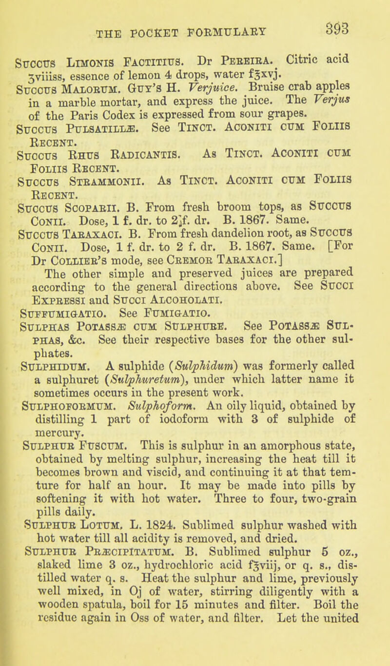 Sttccus Limokis Factititjs. Dr Peebiea.^ Citric acid 5viiiss, essence of lemou 4 drops, water fgxvj. Sijcors Maioetjm. Guy's H. Verjuice. Bruise crab apples in a marble mortar, and express the juice. The Verjus of the Paris Codex is expressed from sour grapes. SuccTTs Ptjisatili^. See Tinct. Aconiti ctjm Foliis SirccTTS Rhus Radicantis. As Tinct. Aconiti cum Foliis Recent. Succus Steammonii. As Tinct. Aconiti cum Foliis Recent. Succus Scopaeii. B. From fresh broom tops, as Sucous CONII. Dose, 1 f. dr, to 2]{. dr. B. 1867. Same. Succus Taeaxaci. B. From fresh dandelion root, as Succus CONII. Dose, 1 f. dr. to 2 f. dr. B. 1867. Same. [For Dr Colliee's mode, see Ceemoe Taeaxaci.] The other simple and preserved juices are prepared according to the general directions above. See Succi ExPEESSi and Succi Alcoholati, Supfumigatio. See Fumigatio. Sulphas Potass^ cum Sulphuee. See PoTASsa: Sul- phas, &c. See their respective bases for the other sul- phates. SULPHIDUM. A sulphide (SulpMdum) was formerly called a sulphuret {Sulphuretum), under which latter name it sometimes occurs in the present work. SuLPHOFOEMUM. Sulphoform. An oily liquid, obtained by distilling 1 part of iodoform with 3 of sulphide of mercury. SuLPHUE FUSCUM. This is sulphur in an amorphous state, obtained by melting sulphur, increasing the heat till it becomes brown and viscid, and continuing it at that tem- ture for half an hour. It may be made into pills by softening it with hot water. Three to four, two-grain pills daily. SuLPHUE Lotum. L. 1824. Sublimed sulphur washed with hot water till all acidity is removed, and dried. SuLPHUE Pe^cipItatum. B. Sublimed sulphur 5 oz., slaked lime 3 oz., hydrochloric acid f^viij, or q. s., dis- tilled water q. s. Heat the sulphur and lime, previously well mixed, in Oj of water, stirring diligently with a wooden spatula, boil for 15 minutes and filter. Boil the residue again in Oss of water, and filter. Let the united