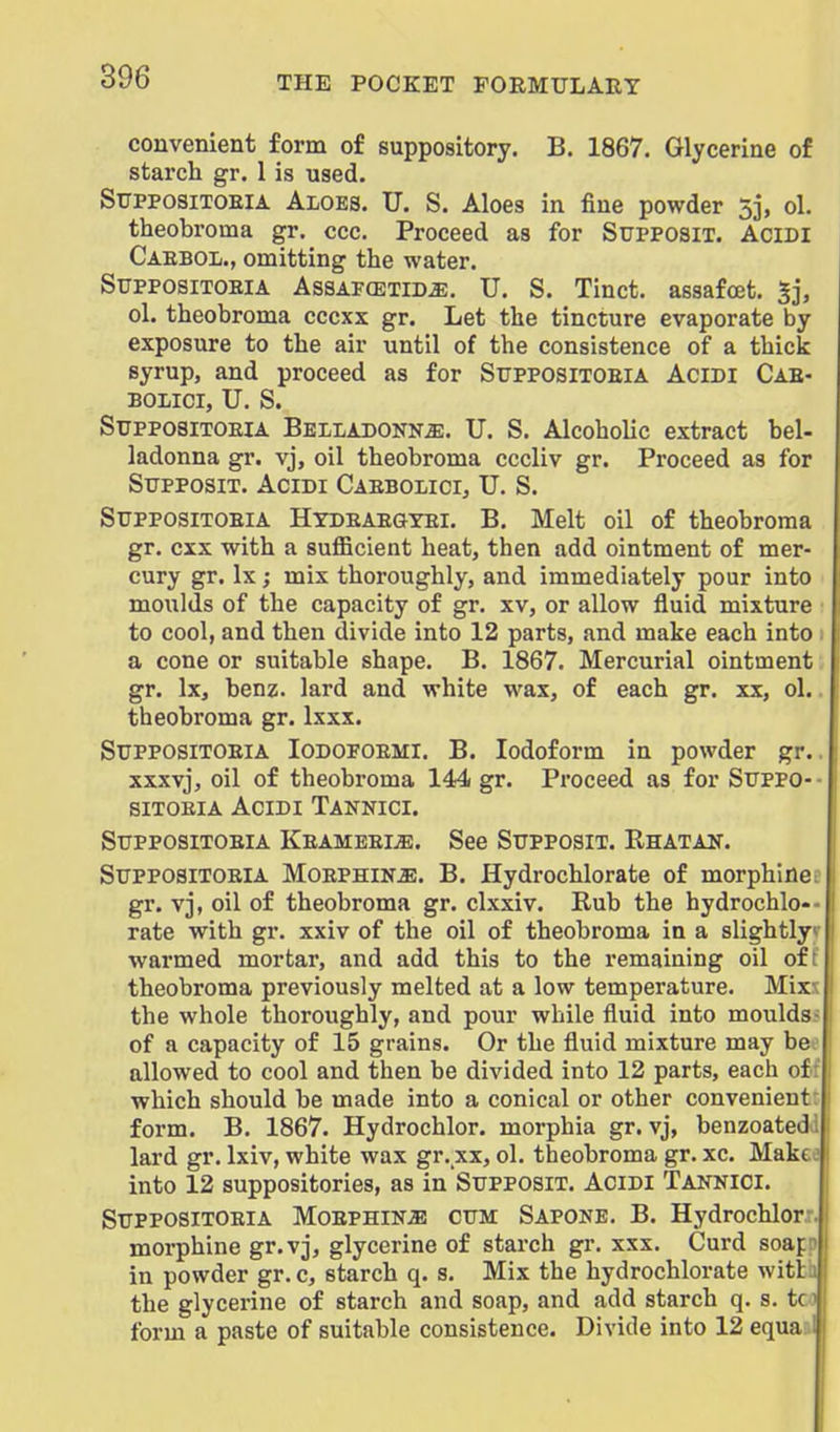 convenient form of suppository. B. 1867. Glycerine of starch gr. 1 is used. SupposiTOEiA Aloes. U. S. Aloes in fine powder 33, ol. theobroma gr. ccc. Proceed as for Supposit. Acidi Caeboi., omitting the water. SupposixoEiA AssAFCETiD^. U. S. Tinct. assafoet. Sj, ol. theobroma cccxx gr. Let the tincture evaporate by exposure to the air until of the consistence of a thick syrup, and proceed as for Suppositoeia Acidi Cae- BOIilCI, U. S. Suppositoeia Belladonna. U. S. Alcoholic extract bel- ladonna gr. vj, oil theobroma cccliv gr. Proceed as for Supposit. Acidi Caebolici, U. S. Suppositoeia Htdeaegyei. B. Melt oil of theobroma gr. cxx with a sufficient heat, then add ointment of mer- cury gr. Ix; mix thoroughly, and immediately pour into moulds of the capacity of gr. xv, or allow fluid mixture to cool, and then divide into 12 parts, and make each into a cone or suitable shape. B. 1867. Mercurial ointment gr. Ix, benz. lard and white wax, of each gr. xx, ol. theobroma gr. Ixxx. Suppositoeia Iodofoemi. B. Iodoform in powder gr.. xxxvj, oil of theobroma 144 gr. Pi'oceed as for Suppo-- siTOEiA Acidi Tannici. Suppositoeia KeameeijE. See Supposit. Rhatan. Suppositoeia Moephina. B. Hydrochlorate of morphine i gr. vj, oil of theobroma gr. clxxiv. Rub the hydrochlo-- rate with gr. xxiv of the oil of theobroma in a slightly*- warmed mortar, and add this to the remaining oil oft theobroma previously melted at a low temperature. Mix?; the whole thoroughly, and pour while fluid into moulds> of a capacity of 15 grains. Or the fluid mixture may be allowed to cool and then be divided into 12 parts, each of: which should be made into a conical or other convenient: form. B, 1867. Hydrochlor. morphia gr. vj, benzoateda lard gr. Ixiv, white wax gr. xx, ol. theobroma gr. xc. Makee into 12 suppositories, as in Supposit. Acidi Tannici. Suppositoeia Moephina cum Sapone. B. Hydrochlor.:. morphine gr.vj, glycerine of starch gr. xxx. Curd soap? in powder gr. c, starch q. s. Mix the hydrochlorate witlaj the glycerine of starch and soap, and add starch q. s. tci form a paste of suitable consistence. Divide into 12 equa