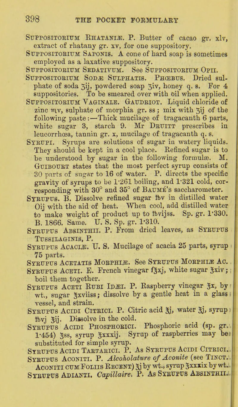 SuPPOSiTOEiTTM Rhatanije, P. Butter of cacao gr. xlv, extract of rhatany gr. xv, for one suppository. SxTPPOSiTOEitrM Saponis. a cone of hard soap is sometimes employed as a laxative suppository. Stjppositoeittm: Sedativtjk. See SupposiTOEnjM Opii. StrpposiTOEiTJM SoD^ SuLPHATis. Phcebtts. Dried sul- phate of soda 5ij, powdered soap 51 v, honey q. s. For 4 suppositories. To be smeared over with oil when applied. StrpposiTOElTTM Vaginaxe. Gattdeiot. Liquid chloride of zinc r\\v, sulphate of morphia gr. ss; mix with 5ij of the following paste:—Thick mucilage of tragacanth 6 parts, white sugar 3, starch 9. Mr Dettitt prescribes iu leucorrhcea, tannin gr. x, mucilage of tragacanth q. s. Syettpi. Syrups are solutions of sugar in watery liquids. They should be kept in a cool place. Refined sugar is to be understood by sugar in the following formulae. M. GuiBOTJET states that the most perfect syrup consists of 30 parts of sugar to 16 of water. P. directs the specific gravity of syrups to be 1-261 boiling, and 1*321 cold, cor- responding with 30° and 35° of Baume's saccharometer. Syeupus. B. Dissolve refined sugar ibv in distilled water Oij with the aid of heat. When cool, add distilled water to make weight of product up to ftvijss. Sp. gr. 1*330. B. 1866. Same. U. S. Sp. gr. 1'310. Stetjptts Absinthii. p. From dried leaves, as Syeupus TuSSIIiAGINIS, P. SyEUPiis AcACu;. U. S. Mucilage of acacia 25 parts, syrup 75 parts. Syeuptts Acetatis Moephi^. See Syeuptis Moephue Ac. Syettpus Aceti. E. French vinegar f|xj, white sugar Jxivj boil them together. Syettpus Aceti Btjbi Ipjii. P. Raspberry vinegar 5x, by wt., sugar Sxviiss; dissolve by a gentle heat in a glass i vessel, and strain, Syeuptts Acidi Citbici. p. Citric acid water syrup; ftvj 5ij. Dissolve in the cold. Syetjptts Acidi Phosphoeici. Phosphoric acid (sp. gr.. 1*454) §ss, syrup Sxxxij. Syrup of raspberries may bee substituted for simple syrup. Syeuptts Acidi Taetaeici. P. As Syeupus Acidi Citeici.. Syeupus Aconiti. p. Aleoholature of Aconite (see Tinct;. AooNiTi cum Foliis Recent) 5j by wt.* syrup ^xxxix by wt.-. Syeupus Adianii. Capillaire. P. As Syeupus Abbinthiij.