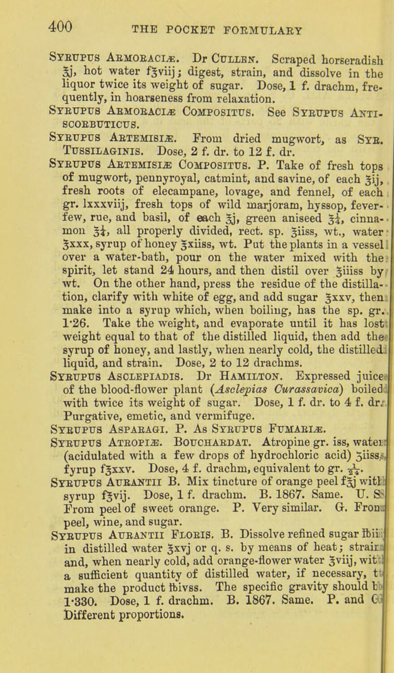 Syetipus Aemoeaci^. Dr Cuiibn. Scraped horseradish ^, hot water fSviij; digest, strain, and dissolve in the liquor twice its weight of sugar. Dose, 1 f. drachm, fre- quently, in hoarseness from relaxation. Syeupus AEMOEACiiE CoMPOSiTXJs. See Syeuptjs Anti- SCOEBTJTICTTS. Syettptjs Aetbmisi^, From dried mugwort, as Syb. TussiLAaiNls. Dose, 2 f. dr. to 12 f. dr. Syetjpus AETEMisia; CoMPOSiTUS. p. Take of fresh tops of mugwort, pennyroyal, catmint, and savine, of each Jij, fresh roots of elecampane, lovage, and fennel, of each gr. Ixxxviij, fresh tops of wild marjoram, hyssop, fever- few, rue, and basil, of each 5j, green aniseed 3^, cinna- mon 5i, all properly divided, rect. sp. giiss, wt., water 3XXX, syrup of honey gxiiss, wt. Put the plants in a vessel over a water-bath, pour on the water mixed with the spirit, let stand 24 hours, and then distil over giiiss by wt. On the other hand, press the residue of the distilla- tion, clarify with white of egg, and add sugar 5^^^, then make into a syrup which, when boiling, has the sp. gr. 1*26. Take the weight, and evaporate until it has lost' weight equal to that of the distilled liquid, then add tha syrup of honey, and lastly, when nearly cold, the distilled liquid, and strain. Dose, 2 to 12 drachms. SYETJPtrs AsCLEPiADis. Dr Hamiiton, Expressed juice; of the blood-flower plant (Asclepias Curassavica) boiled with twice its weight of sugar. Dose, 1 f. dr. to 4 f. dr,- Purgative, emetic, and vermifuge. Syeupus Aspaeagi. p. As Steuptjs Fumaei^. Syeupus Ateopi^. Botjchaedat. Atropine gr. iss, watei (acidulated with a few drops of hydrochloric acid) 5iiss fyrup fjxxv. Dose, 4 f. drachm, equivalent to gr. -5^. Syettptjs Atteantii B, Mix tincture of orange peel f^ witl syrup fjvij. Dose, 1 f. drachm. B. 1867. Same. U. S Prom peel of sweet orange. P. Very similar. G. Frou peel, wine, and sugar. Syetjptts Atjeantii Floeis. B. Dissolve refined sugar ftii in distilled water ^xvj or q. s. by means of heat; strai; and, when nearly cold, add orange-flower water ^viij, wit a sufficient quantity of distilled water, if necessary, t make the product Ibivss. The specific gravity should I 1-330. Dose, 1 f. drachm. B. 1867. Same. P. and C Different proportions.