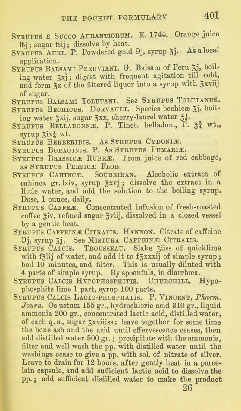 SYEtitrs E Stjcco ATJEANTiOEtntf. E. 1744. Orange juice Ibj; sugar tbij; dissolve by heat. Syeupus Atjei. p. Powdered gold 9j, syrup S]. As a local application. , STErpus Balsami Peeutiani. G. Balsam of Peru boil- ing water gxj; digest with frequent agitation till cold, and form 3X of the filtered liquor into a syrup with Sxviij of sugar. Stettptjs Baisami Tolutani. See Syeijpus TolutanttS. Steupus Bechicus. Doevattlt. Species bechicse 3j, boil- ing water §xij, sugar ^xx, cherry-laurel water 5^. Steuptjs Belladonna. P. Tinct. belladon., P. 5l wt., syrup §ixi wt. Stettptjs Beebeeidis. As Syeitptjs CYBONia:. Syetjptjs Boeaginis. p. As Syeuptts FuMAEia:. Syetjptts Beassica RtiBEffl. From juice of red cabbage, as Syettpits Peesica Floe. SYETTPtrs CAHiNCiE. SotJBEiEAN. Alcoholic extract of cahinca gr. Ixiv, syrup Jxvj ; dissolve the extract in a little water, and add the solution to the boiling syrup. Dose, 1 ounce, daily. Syefptts Capped. Concentrated infusion of fresh-roasted coffee 5iv, refined sugar 3viij, dissolved in a closed vessel by a gentle heat. Syeupus Caffeine Citeatis. Hannon. Citrate of caffeine 93, syrup §]. See Mistuea CAPPEiNiEl Citeatis. Syeuptjs Calcis. Teottsseatj. Slake siiss of quicklime with fjiij of watei', and add it to f§xxxij of simple syrup j boil 10 minutes, and filter. This is usually diluted with 4 parts of simple syrup. By spoonfuls, in diarrhoea, Syetjptjs Calcis Hypophosphitis. Chijechill. Hypo- phosphite lime 1 part, syrup 100 parts. Syettptjs Calcis Lacto-phosphatis. P. Vincent, Pharm. Journ. Os ustum 155 gr., hydrochloric acid 310 gr., liquid ammonia 200 gr., concentrated lactic acid, distilled water, of each q. s., sugar Jxviiiss; leave together for some time the bone ash and the acid until effervescence ceases, then add distilled water 500 gr.; precipitate with the ammonia, filter and well wash the pp. with distilled water until the washings cease to give a pp. with sol. of nitrate of silver. Leave to drain for 12 hours, after gently heat in a porce- lain capsule, and add sufficient lactic acid to dissolve the pp.; add suflScient distilled water to make the product 26