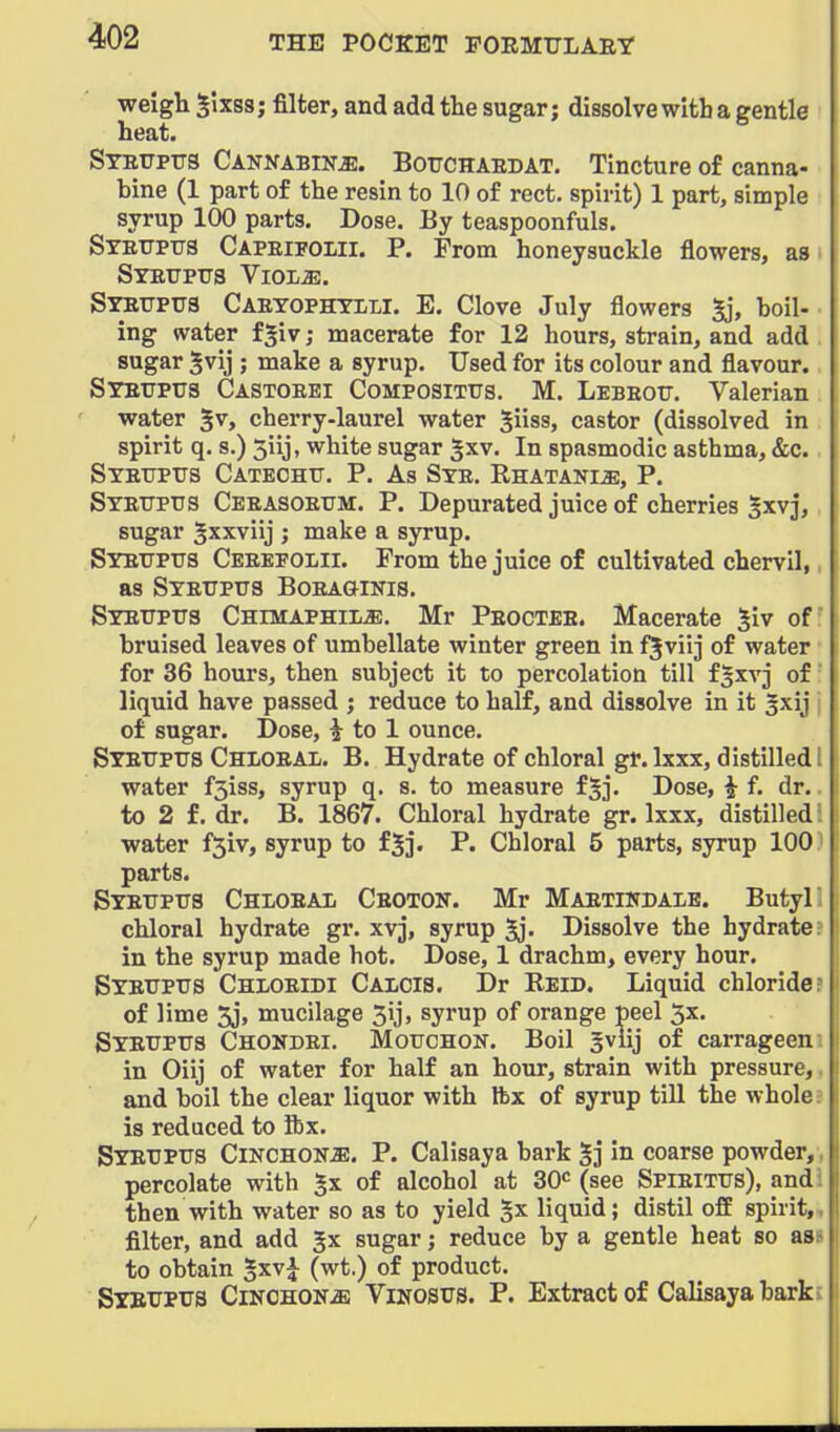 weigh §ixss; filter, and add the sugar; dissolve with a gentle heat. STBUPrs CANNABiNiE. BoTTCHAEDAT, Tincture of canna- bine (1 part of the resin to 10 of rect. spirit) 1 part, simple syrup 100 parts. Dose. By teaspoonfuls. Syettpus Capeifoiii. p. From honeysuckle flowers, as SYETJPUS VlOLiE. SrBTJPua Caetophti-li. E. Clove July flowers Sj, boil- ing water f^iv; macerate for 12 hours, strain, and add sugar 5vij ; make a syrup. Used for its colour and flavour. Steupus Castoeei CoMPOSiTtrs, M. Lebeott. Valerian water ^v, cherry-laurel water Siiss, castor (dissolved in spirit q. s.) 5iij, white sugar |xv. In spasmodic asthma, &c. SYEtrPTTS Catechu. P. As Ste. Rhatani^;, P. Syettptis Ceeasoettm. p. Depurated juice of cherries ^xvj, sugar Sxxviij ; make a syrup. SYETTPrs Ceeefolii. From the juice of cultivated chervil,, as Syetjptts Boeaginis. Syetjpxts Chimaphil^. Mr Peoctbe. Macerate 5iv of' bruised leaves of umbellate winter green in f^viij of water for 36 hours, then subject it to percolation till f^xvj of liquid have passed ; reduce to half, and dissolve in it ^xij of sugar. Dose, i to 1 ounce. Syettptts Chioeai. B. Hydrate of chloral gr.lxxx, distilled water f3iss, syrup q. s. to measure f^j. Dose, i f. dr. to 2 f. dr. B. 1867. Chloral hydrate gr. Ixxx, distilled water f5iv, syrup to fjj. P. Chloral 5 parts, syrup 100 parts. Syetjpus Chioeai. Ceotok. Mr Maetindaie. Butyl chloral hydrate gr. xvj, syrup ^j- Dissolve the hydrate in the syrup made hot. Dose, 1 drachm, every hour. Byeitptts Chloeidi Calcis. Dr Reid. Liquid chloride of lime 5j, mucilage 3ij, syrup of orange peel 5x. Syetjptts Chondbi. Motjchon. Boil gviij of carrageen in Oiij of water for half an hour, strain with pressure, and boil the clear liquor with Ibx of syrup till the whole is reduced to ibx. Syetjptts Cinchonje. P. Calisaya bark gj in coarse powder, percolate with gx of alcohol at SO^ (see Spieittts), and then with water so as to yield gx liquid; distil off spirit, filter, and add Jx sugar; reduce by a gentle heat so as to obtain gxv^ (wt.) of product. Syettptis CiNCHONiE Vinostts. P. Extract of Calisaya bark