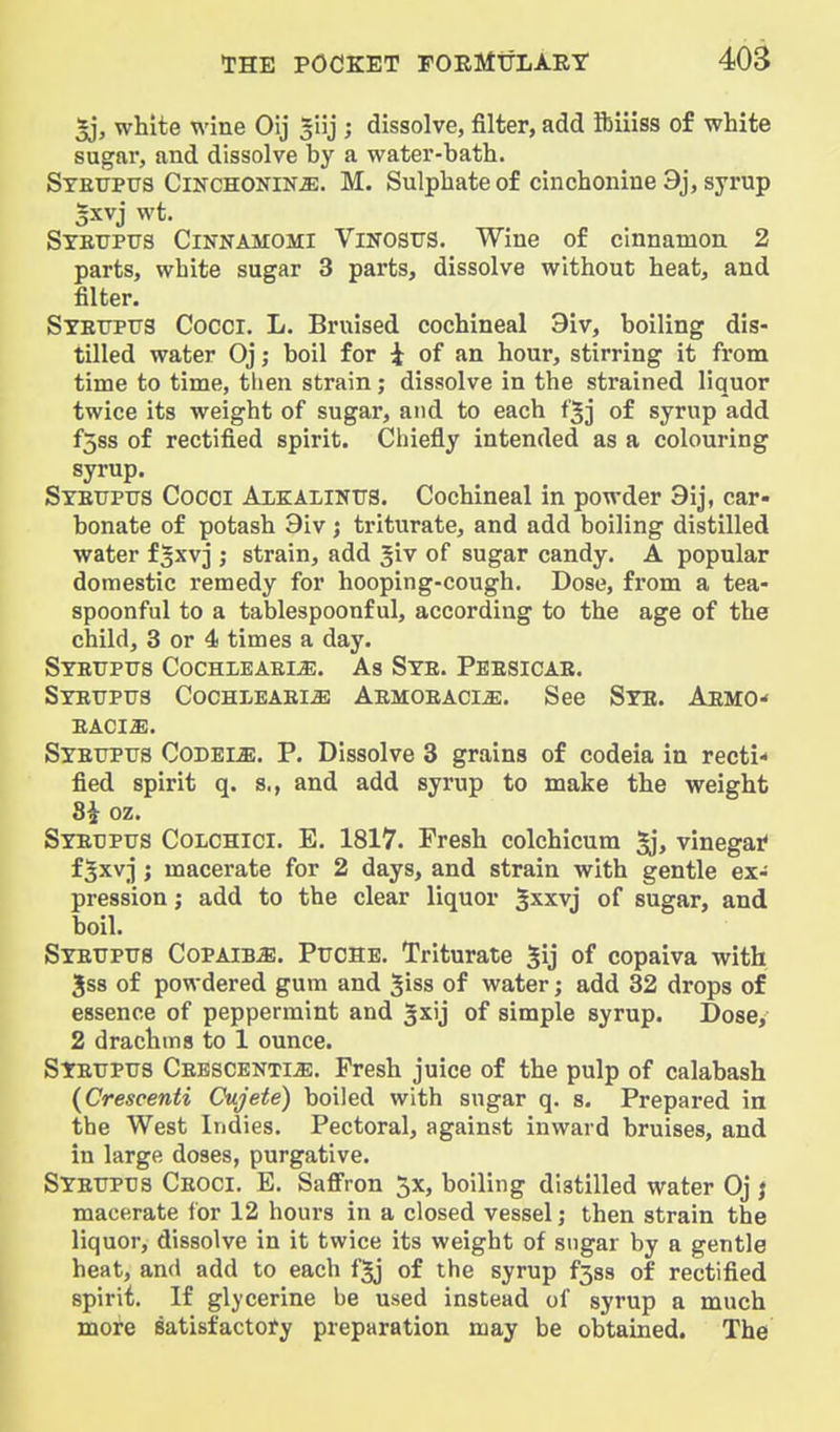 §j, white wine Oij giij ; dissolve, filter, add ibiiiss of white sugar, and dissolve by a water-bath. Steupus Cinchonin^. M. Sulphate of cinchonine 9j, syrup §xvj wt. Syetjpus Cinnamomi Vinostjs. Wine of cinnamon 2 parts, white sugar 3 parts, dissolve without heat, and filter. Stetjptts Cocci. L. Bruised cochineal 3iv, boiling dis- tilled water Oj; boil for i of an hour, stirring it from time to time, then strain; dissolve in the strained liquor twice its weight of sugar, and to each f'^j of syrup add fSss of rectified spirit. Chiefly intended as a colouring syrup. Syetjptjs Cocci Alkalintts. Cochineal in powder 3ij, car- bonate of potash 9iv; triturate, and add boiling distilled water f^xvj ; strain, add ^iv of sugar candy. A popular domestic remedy for hooping-cough. Dose, from a tea- spoonful to a tablespoonf ul, according to the age of the child, 3 or 4 times a day. Stettpxts Cochleaele. As Sye. Peesicae. Stettpus Cochleaei^ Aemoeaci^. See Sye. Aemo- EACIJE. Syetjptjs Codele. P. Dissolve 3 grains of codeia in recti* fied spirit q. s., and add syrup to make the weight 8i oz. Syetjpus Colchici. E. 1817. Fresh colchicura vinegatf f^xvj ; macerate for 2 days, and strain with gentle ex- pression ; add to the clear liquor gxxvj of sugar, and boil. Syetjptjs Copaiba. Ptjcse. Triturate §ij of copaiva with Jss of powdered gum and giss of water; add 32 drops of essence of peppermint and gxij of simple syrup. Dose, 2 drachms to 1 ounce. Syetjptjs Ceescentije. Fresh juice of the pulp of calabash {Crescenti Cujete) boiled with sugar q. s. Prepared in the West Indies. Pectoral, against inward bruises, and in large doses, purgative. Syetjpus Ceoci. E. Saffron 5x, boiling distilled water Oj j macerate for 12 hours in a closed vessel; then strain the liquor, dissolve in it twice its weight of sugar by a gentle heat, and add to each f^j of the syrup f3ss of rectified spirit. If glycerine be used instead of syrup a much mote satisfactory preparation may be obtained. The