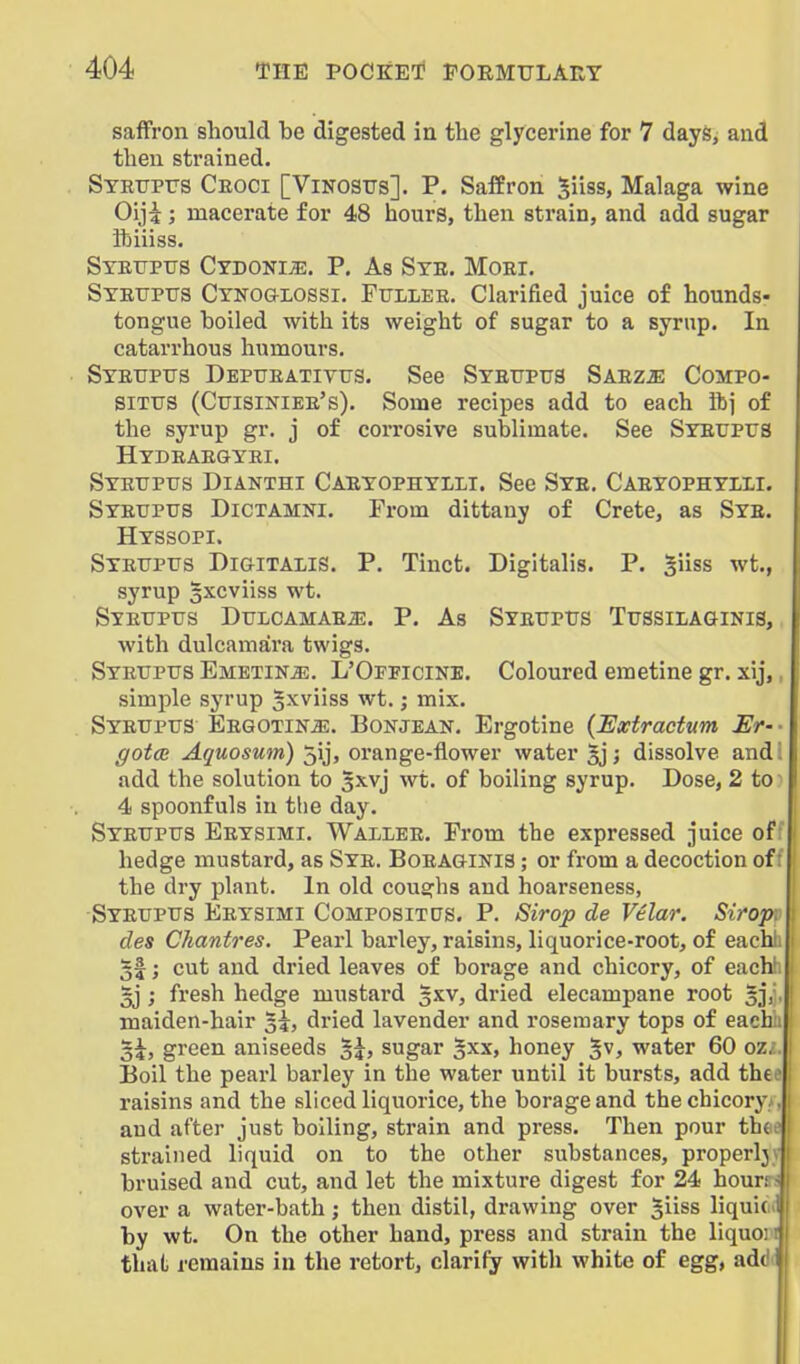 saffron should be digested in tbe glycerine for 7 dayfe, and then strained. STRrPTJS Ceoci [Vinostjs]. p. Saffron ^iiss, Malaga wine Oiji; macerate for 48 hours, then strain, and add sugar ibiiiss. Syetjpus Ctdoni^. p. As Ste. Moei. Stetjptts Cyko&lossi. FtTLiiEE. Clarified juice of hounds- tongue boiled with its weight of sugar to a syrup. In catarrhous humours, Stetjptts Deptjeatittts. See Syetjptts Saezje Compo- SiTTTS (Ctjisiniee's). Some recipes add to each ibj of the syrup gr. j of corrosive sublimate. See Syeitpus Htdeaegyei. Syetipus Dianthi Caeyophylii. See Sye. Caeyophyiii. Syeuptis Dictamni. From dittany of Crete, as Sye. Hyssopi. Syettptjs Digitalis. P. Tinct. Digitalis. P. ^iiss wt., syrup gxcviiss wt. Syetjpus DuLCAMAEiE. P, As SYEUPrs Tussilaginis, with dulcamara twigs. Syeuptjs Emetine. L'Officine. Coloured emetine gr. xij,, simple syrup ^xviiss wt. j mix. Syetjpus Eegotin^. Bonjean. Ergotine {Extractum Er-- gotcB Aquosum) 5ij, orange-flower water §j j dissolve and! add the solution to 3xvj wt. of boiling syrup. Dose, 2 to' 4 spoonfuls in the day. Syeupus Eeysimi. Wallee. From the expressed juice of: hedge mustard, as Sye. Boeaginis ; or from a decoction of: the dry plant. In old coughs and hoarseness, Syeupus Eeysimi Compositps. P. Sirop de Vtlar. Sirop. des Chantres. Pearl barley, raisins, liquorice-root, of each 51; cut and dried leaves of borage and chicory, of each 3j ; fresh hedge mustard ^xv, dried elecampane root 5],', maiden-hair 3^, dried lavender and rosemary tops of each 5^, green aniseeds §j, sugar §xx, honey '^v, water 60 oz. Boil the pearl barley in the water until it bursts, add th€f raisins and the sliced liquorice, the borage and the chicory and after just boiling, strain and press. Then pour th( strained liquid on to the other substances, properlj | bruised and cut, and let the mixture digest for 24 hour; over a water-bath; then distil, drawing over Jiiss liquic by wt. On the other hand, press and strain the liquo: that remains in the retort, clarify with white of egg, adi
